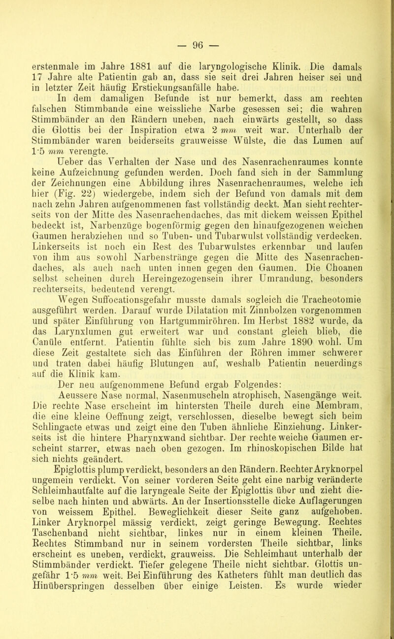 erstenmale im Jahre 1881 auf die larjugologische Klinik. Die damals 17 Jahre alte Patientin gab an, dass sie seit drei Jahren heiser sei und in letzter Zeit häufig Erstickungsanfälle habe. In dem damaligen Befunde ist nur bemerkt, dass am rechten falschen Stimmbande eine weissliche Narbe gesessen sei; die wahren Stimmbänder an den Rändern uneben, nach einwärts gestellt, so dass die Glottis bei der Inspiration etwa 2 mm weit war. Unterhalb der Stimmbänder waren beiderseits grauweisse Wülste, die das Lumen auf 1-5 mm verengte. Ueber das Verhalten der Nase und des Nasenrachenraumes konnte keine Aufzeichnung gefunden werden. Doch fand sich in der Sammlung der Zeichnungen eine Abbildung ihres Nasenrachenraumes, welche ich hier (Fig. 22) wiedergebe, indem sich der Befund von damals mit dem nach zehn Jahren aufgenommenen fast vollständig deckt. Man sieht rechter- seits von der Mitte des Nasenrachendaches, das mit dickem weissen Epithel bedeckt ist, Narbenzüge bogenförmig gegen den hinaufgezogenen weichen Gaumen herabziehen und so Tuben- und Tubarwulst vollständig verdecken. Linkerseits ist noch ein Rest des Tubarwulstes erkennbar und laufen von ihm aus sowohl Narbenstränge gegen die Mitte des Nasenrachen- daches, als auch nach unten innen gegen den Gaumen. Die Choanen selbst scheinen durch Hereingezogensein ihrer Umrandung, besonders rechterseits, bedeutend verengt. Wegen Sufibcationsgefahr musste damals sogleich die Tracheotomie ausgeführt werden. Darauf wurde Dilatation mit Zinnbolzen vorgenommen und später Einführung von Hartgummiröhren. Im Herbst 1882 wmrde, da das Larynxlumen gut erweitert war und constant gleich blieb, die Canüle entfernt. Patientin fühlte sich bis zum Jahre 1890 wohl. Um diese Zeit gestaltete sich das Einführen der Röhren immer schwerer und traten dabei häufig Blutungen auf, weshalb Patientin neuerdings auf die Klinik kam. Der neu aufgenommene Befund ergab Folgendes: Aeussere Nase normal, Nasenmuscheln atrophisch, Nasengänge weit. Die rechte Nase erscheint im hintersten Theile durch eine Membram, die eine kleine Oeffnung zeigt, verschlossen, dieselbe bewegt sich beim Schlingacte etwas und zeigt eine den Tuben ähnliche Einziehung. Linker- seits ist die hintere Pharynxwand sichtbar. Der rechte weiche Gaumen er- scheint starrer, etwas nach oben gezogen. Im rhinoskopischen Bilde hat sich nichts geändert. Epiglottis plump verdickt, besonders an den Rändern. Rechter Aryknorpel ungemein verdickt. Von seiner vorderen Seite geht eine narbig veränderte Schleimhautfalte auf die laryngeale Seite der Epiglottis übor und zieht die- selbe nach hinten und abwärts. An der Insertionsstelle dicke Auflagerungen von weissem Epithel. Beweglichkeit dieser Seite ganz aufgehoben. Linker Aryknorpel mässig verdickt, zeigt geringe Bewegung. Rechtes Taschenband nicht sichtbar, linkes nur in einem kleinen Theile. Rechtes Stimmband nur in seinem vordersten Theile sichtbar, links erscheint es uneben, verdickt, grauweiss. Die Schleimhaut unterhalb der Stimmbänder verdickt. Tiefer gelegene Theile nicht sichtbar. Glottis un- gefähr 1’5 mm weit. Bei Einführung des Katheters fühlt man deutlich das Hinüberspringen desselben über einige Leisten. Es wurde wieder