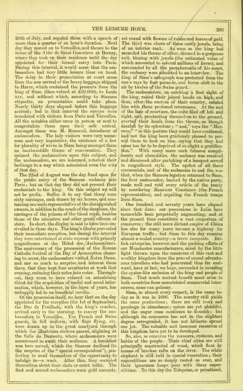 29th of July, and regaled them with a speech of more than a quarter of an hour’s duration. Next day they moved on to Versailles, and thence to the house of the Abbe de Saint Genevieve at Bernay, where they took up their residence until the day appointed for their formal entry into Paris. During this interval, it would seem that the am- bassadors had very little leisure time on hand. The delay in their presentation at court arose from the non-arrival of the heavy baggage shipped, to Havre, which contained the presents from the king of Siam (then valued at £30,000), to Louis xiv, and without which, according to Siamese etiquette, no presentation could take place. Nearly thirty days elapsed before this baggage arrived; but in that interval the envoys were inundated with visitors from Paris and Versailles. All the notables either came in person or sent to congratulate them upon their safe arrival. Amongst these was M. Bonneuil, introducer of ambassadors. The lady visitors were very nume- rous and very inquisitive, the existence of a law for plurality of wives in Siam being amongst them an inexhaustible theme of conversation. They quizzed the ambassadors upon this subject, and the ambassadors, we are informed, retorted their badinage in a way which astonished even the wits of that day. The 22nd of August was the day fixed upon for the public entry of the Siamese embassy into Paris; but on that day they did not present their credentials to the king. On this subject we will not be prolix. Suffice it to say that there were sixty carriages, each drawn by six horses, and con- taining one male representative of the distinguished owners, in addition to the coach of the dauphins, the carriages of the princes of the blood royal, besides those of the ministers and other great officers of state. In short, the display is said to have been un- rivalled in those days. The king’s illness prevented their immediate reception, but during the interval they were entertained at state expense with princely magnificence at the Hotel des Ambassacleurs. The anniversary of the procession of the Roman Catholic festival of the Day of Assumption chanc- ing to occur, the ambassadors visited Notre Dame, and saw so much to surprise and interest them there, that they kept four secretaries at work that evening, reducing their notes into order. Through- out, they seem to have evinced an astonishing thirst for the acquisition of useful and novel infor- mation, which, however, in the lapse of years, has unhappily led to no beneficial results. Of the procession itself, we hem* that on the day appointed for the reception (the 1st of September), the Due de Eeuillade, with the king’s coaches, arrived early in the morning, to convey the am- bassadors to Versailles. The French and Swiss guards, in full uniform, with flags flying, etc. were drawn up in the great courtyard through which the illustrious visitors passed, alighting at the Salle de Descente, where ambassadors were accustomed to await their audience. A breakfast was here served, which the Siamese declined (to the surprise of the “ special correspondent”), pre- ferring to avail themselves of the opportunity to indulge in—a wash. After this, they occupied themselves about their state or court toilet. The first and second ambassadors wore gold coronets, set round with flowers of rubies and leaves of gold. The third was shorn of these costly jewels, being of an inferior rank. As soon as the king had ascended his throne of silver, dressed in a gorgeous suit, blazing with jewels (the estimated value of which amounted to several millions of livres), and surrounded by all the paraphernalia of his court, the embassy were admitted to an interview. The king of Siam’s autograph was protected from the sun’s rays by four parasols, and borne aloft in the air by twelve of the Swiss guard. The ambassadors, on catching a first sight of the king, raised their joined hands on high, and thus, after the- custom of their country, saluted him with three profound reverences. At the end of the lane of courtiers, the suite filed off left and right, and, prostrating themselves to the ground, averted their heads from the throne, as though dazzled by its splendour ; “ and,” says the “ Mer- cure/’ “ in this posture they would have continued, had not the king been graciously pleased to per- mit them to look on him, saying that they had come too far to be deprived of so slight a gratifica- tion.” With many more such fulsome compli- ments and absurdities, the embassy was received and dismissed, after partaking of a banquet served in magnificent style. The upshot of all these ceremonials, and of the embassies to and fro, was that, when the Siamese legation returned to Siam, the first ambassador, backed by the native party, made null and void every article of the treaty by murdering Monsieur Constance (the French representative), and expelling the French troops from Siam. One hundred and seventy years have elapsed since that date: our possessions in India have meanwhile been perpetually augmenting, and at the present time constitute a vast emporium of commerce; the still more distant empire of China has also for many years become a highway lor European traffic; but Siam to this day remains almost a sealed country—a terra incognito. Bri- tish enterprise, however, and the pushing efforts of our Manchester manufacturers, aided by the little light thrown upon the resources of this vast and wealthy kingdom from the pens of casual adventu- rous travellers who had penetrated thus far east- ward, have at last, we hope, succeeded in invading the oyster-like seclusion of the king and people of Siam. That much mutual benefit must arise to both countries from unrestricted commercial inter- course, none can gainsay. Siam, in almost every respect, is the same to- day as it was in 1686. The country still yields the same productions; there are still ivory and gamboge in abundance; spices are yet plentiful, and the sugar cane continues to flourish; but although its commerce has not in the slightest degree retrograded, it has not hitherto spread one jot. The valuable and immense resources of this kingdom have yet to be developed. So, also, as concerns the manners, customs, and habits of the people. Their chief cities are still principally constructed of wood, which float by means of bamboo rafts on the river. The white elephant is still held in special veneration; their superstitions are as deeply rooted as ever, and their ignorance keeps pace with these super- stitions. To this day the Talapoins, or priesthood.