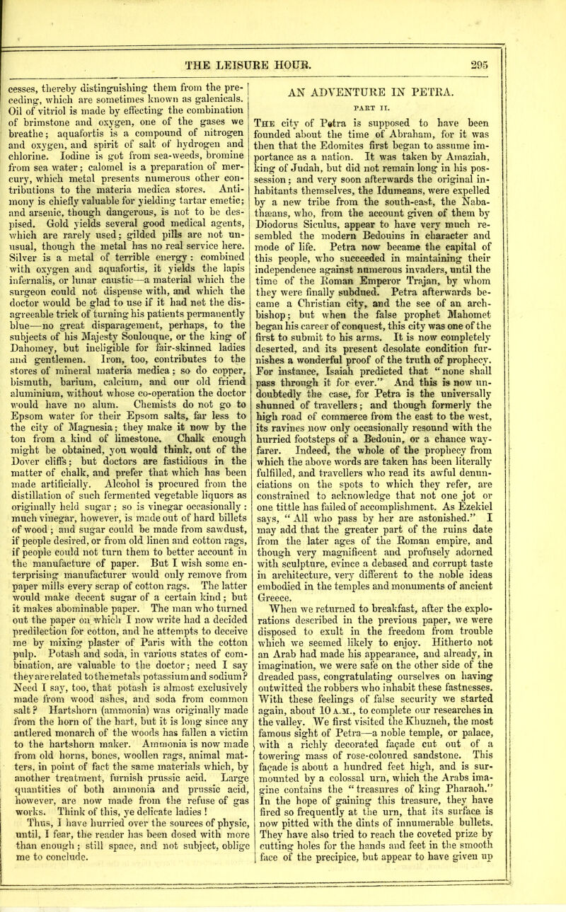 cesses, thereby distinguishing1 them from the pre- j ceding*, which are sometimes known as galenicals. Oil of vitriol is made by effecting* the combination of brimstone and oxygen, one of the gases we breathe; aquafortis is a compound of nitrogen and oxygen, and spirit of salt of hydrogen and chlorine. Iodine is got from sea-weeds, bromine from sea water; calomel is a preparation of mer- cury, which metal presents numerous other con- tributions to the materia medica stores. Anti- mony is chiefly valuable for yielding* tartar emetic; and arsenic, though dangerous, is not to be des- pised. Gold yields several good medical agents, which are rarely used; gilded pills are not un- usual, though the metal has no real service here. Silver is a metal of terrible energy : combined with oxygen and aquafortis, it yields the lapis infernalis, or lunar caustic—a material which the surgeon could not dispense with, and which the doctor would be glad to use if it had net the dis- agreeable trick of turning his patients permanently blue—no great disparagement, perhaps, to the subjects of his Majesty Soulouqne, or the king of Dahomey, but ineligible for fair-skinned ladies and gentlemen. Iron, too, contributes to the stores of mineral materia medica; so do copper, bismuth, barium, calcium, and our old friend aluminium, without whose co-operation the doctor would have no alum. Chemists do not go to Epsom water for their Epsom salts, far less to the city of Magnesia; they make it now by the ton from a kind of limestone. Chalk enough might be obtained, you would think, out of the Dover cliffs; but doctors are fastidious in the matter of chalk, and prefer that which has been made artificially. Alcohol is procured from the distillation of such fermented vegetable liquors as originally held sugar ; so is vinegar occasionally : much vinegar, however, is made out of hard billets of wood ; and sugar could be made from sawdust, if people desired, or from old linen and cotton rags, if people could not turn them to better account in the manufacture of paper. But I wish some en- terprising manufacturer would only remove from paper mills every scrap of cotton rags. The latter would make decent sugar of a certain kind; but it makes abominable paper. The man who turned out the paper on which I now write had a decided predilection for cotton, and he attempts to deceive me by mixing plaster of Paris with the cotton pulp. Potash and soda, in various states of com- bination, are valuable to the doctor; need I say they are related tothemetals potassium and sodium? Need I say, too, that potash is almost exclusively made from wood ashes, and soda from common salt ? Hartshorn (ammonia) was originally made from the horn of the hart, but it is long since any antlered monarch of the woods has fallen a victim to the hartshorn maker. Ammonia is now made from old horns, bones, woollen rags, animal mat- ters, in point of fact the same materials which, by another treatment, furnish prussic acid. Large quantities of both ammonia and prussic acid, however, are now made from the refuse of gas works. Think of this, ye delicate ladies ! Thus, I have hurried over the sources of physic, until, I fear, the reader has been dosed with more than enough; still space, and not subject, oblige me to conclude. AN ADVENTURE IN PETRA. PAST II. The city of Pdtra is supposed to have been founded about the time of Abraham, for it was then that the Edomites first began to assume im- portance as a nation. It was taken by Amaziah, king of Judah, but did not remain long in his pos- j session; and very soon afterwards the original in- | habitants themselves, the Idumeans, were expelled | by a new tribe from the south-east, the Naba- { theeans, who, from the account given of them by Diodorus Siculus, appear to have very much re- sembled the modern Bedouins in character and j mode of life. Petra now became the capital of j this people, who succeeded in maintaining their \ independence against numerous invaders, until the j time of the Roman Emperor Trajan, by whom they were finally subdued. Petra afterwards be- j came a Christian city, and the see of an arch- i bishop; but when the false prophet Mahomet began his career of conquest, this city was one of the first to submit to his arms. It is now completely deserted, and its present desolate condition fur- nishes a wonderful proof of the truth of prophecy. For instance, Isaiah predicted that “none shall pass through it for ever.” And this is now un- doubtedly the case, for Petra is the universally shunned of travellers; and though formerly the i high road of commerce from the east to the west, J its ravines now only occasionally resound with the j hurried footsteps of a Bedouin, or a chance way- farer. Indeed, the whole of the prophecy from j which the above words are taken has been literally 1 fulfilled, and travellers who read its awful denun- j ciations on the spots to which they refer, are constrained to acknowledge that not one jot or one tittle has failed of accomplishment. As Ezekiel ; says, “ All who pass by her are astonished.” I may add that the greater part of the ruins date | from the later ages of the Roman empire, and j though very magnificent and profusely adorned with sculpture, evince a debased and corrupt taste in architecture, very different to the noble ideas j embodied in the temples and monuments of ancient j Greece. When we returned to breakfast, after the explo- \ rations described in the previous paper, we were disposed to exult in the freedom from trouble which we seemed likely to enjoy. Hitherto not an Arab had made his appearance, and already, in | imagination, we were safe on the other side of the j dreaded pass, congratulating ourselves on having j outwitted the robbers who inhabit these fastnesses. j With these feelings of false security we started again, about 10 a.m., to complete our researches in the valley. We first visited the Khuzneh, the most famous sight of Petra—a noble temple, or palace, with a richly decorated facade cut out of a towering mass of rose-coloured sandstone. This facade is about a hundred feet high, and is sur- mounted by a colossal urn, which the Arabs ima- gine contains the “ treasures of king Pharaoh.” In the hope of gaining this treasure, they have fired so frequently at the urn, that its surface is now pitted with the dints of innumerable bullets. j They have also tried to reach the coveted prize by j cutting holes for the hands and feet in the smooth f face of the precipice, but appear to have given up !