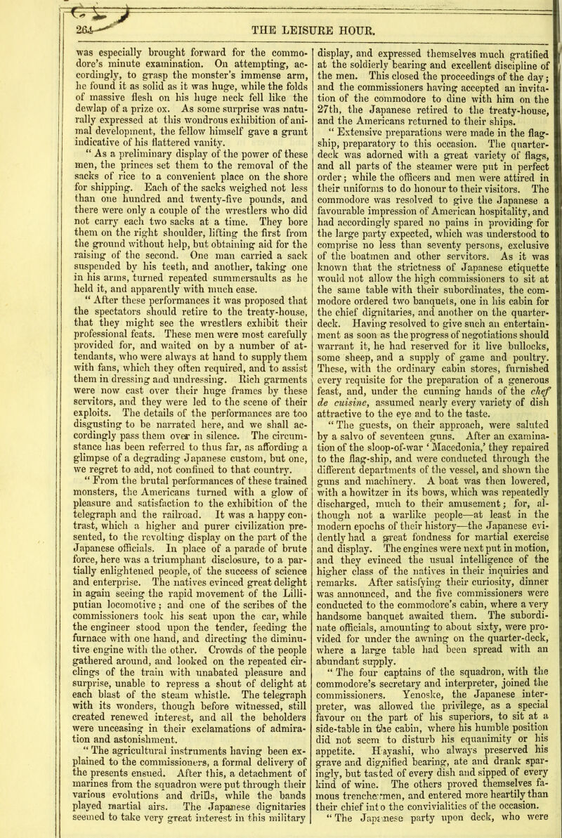 was especially brought forward for the commo- dore’s minute examination. On attempting, ac- cordingly, to grasp the monster’s immense arm, he found it as solid as it was huge, while the folds of massive flesh on his huge neck fell like the dewlap of a prize ox. As some surprise was natu- rally expressed at this wondrous exhibition of ani- mal development, the fellow himself gave a grunt indicative of his flattered vanity. “ As a preliminary display of the power of these men, the princes set them to the removal of the sacks of rice to a convenient place on the shore for shipping. Each of the sacks weighed not less than one hundred and twenty-five pounds, and there were only a couple of the wrestlers who did not carry each two sacks at a time. They bore them on the right shoulder, lifting the first from the ground without help, but obtaining aid for the raising of the second. One man carried a sack suspended by his teeth, and another, taking one in his arms, turned repeated summersaults as he held it, and apparently with much ease. “ After these performances it was proposed that the spectators should retire to the treaty-house, that they might see the wrestlers exhibit their professional feats. These men were most carefully provided for, and waited on by a number of at- tendants, who were always at hand to supply them with fans, which they often required, and to assist them in dressing and undressing. Rich garments were now cast over their huge frames by these servitors, and they were led to the scene of their exploits. The details of the performances are too disgusting to be narrated here, and we shall ac- cordingly pass them over in silence. The circum- stance has been referred to thus far, as affording a glimpse of a degrading J apanese custom, but one, we regret to add, not confined to that country. “ From the brutal performances of these trained monsters, the Americans turned with a glow of pleasure and satisfaction to the exhibition of the telegraph and the railroad. It was a happy con- trast, which a higher and purer civilization pre- sented, to the revolting display on the part of the Japanese officials. In place of a parade of brute force, here was a triumphant disclosure, to a par- tially enlightened people, of the success of science and enterprise. The natives evinced great delight in again seeing the rapid movement of the Lilli- putian locomotive ; and one of the scribes of the commissioners took his seat upon the car, while the engineer stood upon the tender, feeding the furnace with one hand, and directing the diminu- tive engine with the other. Crowds of the people gathered around, and looked on the repeated cir- clings of the train with unabated pleasure and surprise, unable to repress a shout of delight at each blast of the steam whistle. The telegraph with its wonders, though before witnessed, still created renewed interest, and all the beholders were unceasing in their exclamations of admira- tion and astonishment. “ The agricultural instruments having been ex- plained to the commissioners, a formal delivery of the presents ensued. After this, a detachment of marines from the squadron were put through their various evolutions and drills, while the bands played martial airs. The Japanese dignitaries seemed to take very great interest in this military display, and expressed themselves much gratified at the soldierly bearing and excellent discipline of the men. This closed the proceedings of the day; and the commissioners having accepted an invita- tion of the commodore to dine with him on the 27th, the Japanese retired to the treaty-house, and the Americans returned to their ships. “ Extensive preparations were made in the flag- ship, preparatory to this occasion. The quarter- deck was adorned with a great variety of flags, and all parts of the steamer were put in perfect order; while the officers and men were attired in their uniforms to do honour to their visitors. The commodore was resolved to give the Japanese a favourable impression of American hospitality, and had accordingly spared no pains in providing for the large party expected, which was understood to comprise no less than seventy persons, exclusive of tlie boatmen and other servitors. As it was knoAvn that the strictness of Japanese etiquette would not allow the high commissioners to sit at the same table with their subordinates, the com- modore ordered two banquets, one in his cabin for the chief dignitaries, and another on the quarter- deck. Having resolved to give such an entertain- ment as soon as the progress of negotiations should warrant it, he had reserved for it live bullocks, some sheep, and a supply of game and poultry. These, with the ordinary cabin stores, furnished every requisite for the preparation of a generous feast, and, under the cunning hands of the chef de cuisine, assumed nearly every variety of dish attractive to the eye and to the taste. “ The guests, on their approach, were saluted by a salvo of seventeen guns. After an examina- tion of the sloop-of-war ‘ Macedonia,’ they repaired to the flag-ship, and were conducted through the different departments of the vessel, and shown the guns and machinery. A boat was then lowered, with a howitzer in its bows, which was repeatedly discharged, much to their amusement; for, al- though not a warlike people—at least in the modern epochs of their history—the Japanese evi- dently had a great fondness for martial exercise and display. The engines were next put in motion, and they evinced the usual intelligence of the higher class of the natives in their inquiries and remarks. After satisfying their curiosity, dinner was announced, and the five commissioners were conducted to the commodore’s cabin, where a very handsome banquet awaited them. The subordi- nate officials, amounting to about sixty, were pro- vided for under the awning on the quarter-deck, where a large table had been spread with an abundant supply. “ The four captains of the squadron, with the commodore’s secretary and interpreter, joined the commissioners. Yenoske, the Japanese inter- preter, was allowed the privilege, as a special favour on the part of his superiors, to sit at a side-table in tlae cabin, where his humble position did not seem to disturb his equanimity or his appetite. Hayashi, who always preserved his grave and digpiified bearing, ate and drank spar- ingly, but tas ted of every dish and sipped of every kind of wine. The others proved themselves fa- mous trenche:fmen, and entered more heartily than their chief int o the convivialities of the occasion. “The Jap£',nese party upon deck, who were