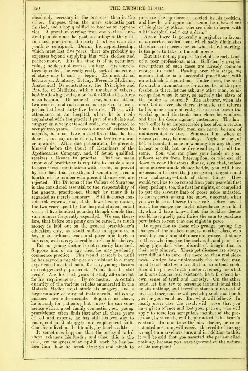 i 3 350 THE LEISURE HOUR. absolutely necessary in the one case than in the other. Suppose, then, the mere scholastic part finished, and a boy qualified to become an appren- tice. A premium varying- from one to three hun- dred pounds must be paid, according- to the posi- tion and practice of the party to whose care tlie youth is consigned. During- his apprenticeship, which must last five years, there are probably no expenses beyond supplying him with clothes and pocket-money. But his time is of no pecuniary value ; he does not earn a shilling. His appren- ticeship ended, the really costly part of his course of study may be said to begin. He must attend lectures on Anatomy, Botany, Forensic Medicine, Anatomical Demonstrations, the Principles and Practice of Medicine, with a number of others; beside allowing twelve months for Clinical Lectures in an hospital. Of some of these, he must attend two courses, and each course is expected to com- prehend at least forty-live lectures. These, with attendance at an hospital, where he is m?de acquainted with the practical part of medicine and surgery on a very extended scale, are supposed to occupy two years. For each course of lectures he attends, he must have a certificate that he has done so, and pay a sum of six, ten, twelve guineas or upwards. After due preparation, he presents himself before the Court of Examiners of the Apothecaries Company, and, if found qualified, receives a licence to practise. That no mean amount of proficiency is requisite to enable a man to pass these examinations with credit, is proved by the fact that a sixth, and sometimes even a fourth, ®f the number who present themselves, are rejected. The Diploma of the College of Surgeons is also considered essential to the respectability of the general practitioner, though by many it is regarded as merely honorary. Still it causes con- siderable expense, and, at the lowest computation, the two years spent by the hospital student entail a cost of live hundred pounds ; though double that sum is more frequently expended. We see, there- fore, that before one penny can be earned, as much money is laid out on the general practitioner’s education only, as would suffice to apprentice a boy to an ordinary trade and place him fairly in business, with a very tolerable stock on his shelves. But our young doctor is not so easily launched. Suppose him of an age when he may prudently commence practice. This would scarcely be until he has served some time as an assistant to a more experienced medical man, for very young doctors are not generally preferred. What does he still need ? Are his past years of study all-sufficient for his requirements ? By no means. A certain quantity of the various articles enumerated in the Materia Medica must stock his surgery, and a large number of surgical instruments—all costl}’’ matters—are indispensable. Supplied as above, he is ready for patients ; but unless he can com- mence with a good family connection, our young- practitioner often finds that after all these years of toil and expense, he has still his own way to make, and must struggle into employment suffi- cient for a livelihood—literally, by hairbreadths. It sometimes happens that the outlay detailed above exhausts his funds ; and when this is the case, few can guess what iq)-hill work he has be- fore him—how he must struggle and pinch to preserve the appearance exacted by his position, and how he will again and again be elbowed out of his place by others, who are able to begin with a little capital and “ cut a dash.” Again, there is generally a prejudice in favour of a married medical man, which sadly diminishes the chance of success for one who, at first starting, is too poor to take to himself a wife. But it is not my purpose to detail the early trials of a poor professional man. Sufficiently graphic descriptions of such cases are already common enough in print. Passing- over this stage, we assume that he is a successful practitioner, with an established reputation. Under these, the most favourable circumstances for a member of the pro- fession, is there, let me ask, any other man, be his occupation what it may, so entirely the slave of the public as himself? The labourer, when his daily toil is over, shoulders his spade and returns to his home secure of rest; the artisan leaves the workshop, and the tradesman closes his windows and bars his doors against customers. The law- yer’s office is an impenetrable place after a certain hour; but the medical man can never be sure of uninterrupted repose. Summon him when or where you may, he must obey. Night or day, at bed or board, at home or wending his way thither, in heat or cold, hot or dry weather, it is all the same. You, who can place your heads on your pillows secure from interruption, or who can sit down to your Christmas dinner, sure that, unless some unaccountable chance betide, you will have no occasion to leave the joyous group ranged round your mahogany—think of these things. How would you like to be roused from your peaceful first sleep, perhaps, too, the first for nights, or compelled to put the savoury limb of goose aside untasted, to hurry forth among the snow, uncertain when you would be at liberty to return ? Often have I heard the charge for night attendance grumbled at, when I have known that the luckless doctor would have gladly paid thrice the sum to purchase permission to rest that one night in peace. In opposition to those who grudge paying the charges of the medical man, is another class, who probably cause him still more annoyance. I allude to those who imagine themselves ill, and persist in being physicked when disordered imagination is their only ailment. These pet diseases are always very difficult to cure—far more so than real sick- ness. Judge how unpleasantly the medical man must be situated who is called in to attend such. Should he profess to administer a remedy for what he knows has no real existence, he will offend his own sense of truth and honesty. On the other hand, let him try to persuade the individual that he ails nothing, and therefore stands in no need of his assistance, and he will probabl}' smile and thank you for your candour. But what will follow ? In nearly every case the result will prove that you have given offence and lost your patient, who will apply to some less scrupulous member of the pro- fession, by whom he will be physicked to his heart’s content. In due time the new doctor, or some patented nostrum, will receive the credit of having wrought a marvellous cure, and in addition to this, it will be said that you asserted the patient ailed nothing, because you were ignorant of the nature of his complaint.