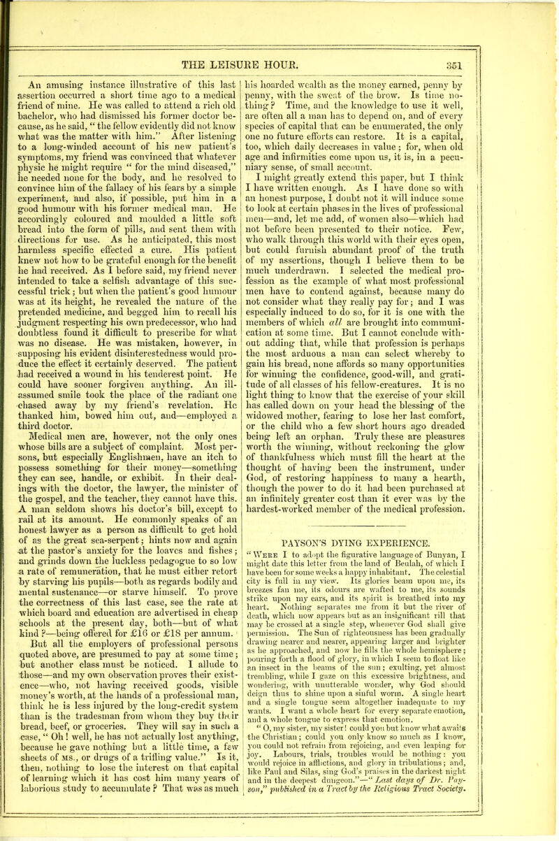 An amusing’ instance illustrative of this last assertion occurred a short time ago to a medical friend of mine. He was called to a,ttend a rich old bachelor, who had dismissed his former doctor be- cause, as he said, “ the fellow evidently did not know what was the matter with him.” After listening to a long-winded account of his new patient’s symptoms, my friend was convinced that whatever physic he might require “ for the mind diseased,” he needed none for the body, and he resolved to convince him of the fallacy of his fears by a simple experiment, and also, if possible, put him in a good humour with his former medical man. He accordingly coloured and moulded a little soft bread into the form of pills, and sent them with directions for use. As he anticipated, this most harmless specific effected a cure. His patient knew not how to be grateful enough for the benefit he had received. As I before said, my friend never intended to take a selfish advantage of this suc- cessful trick; but when the patient’s good humour was at its height, he revealed the nature of the pretended medicine, and begged him to recall his judgment respecting his own predecessor, who had doulatless found it difficult to prescribe for what was no disease. He was mistaken, however, in supposing his evident disinterestedness would pro- duce the effect it certainly deserved. The patient had received a wound in his tenderest point. He could have sooner forgiven anything. An ill- assumed smile took the place of the radiant one chased away by my friend’s revelation. He thanked him, bowed him out, and—employed a third doctor. Medical men are, however, not the only ones whose bills are a subject of complaint. Most per- sons, but especially Englishmen, have an itch to possess something for their money—something they can see, handle, or exhibit. In their deal- ings with the doctor, the lawyer, the minister of the gospel, and the teacher, they cannot have this. A man seldom shows his doctor’s bill, except to rail at its amount. He commonly speaks of an honest lawyer as a person as difficult to get hold of as the great sea-serpent; hints now and again ■at the pastor’s anxiety for the loaves and fishes; and grinds down Uie luckless pedagogue to so low -a rate of remuneration, that he must either retort by starving his pupils—both as regards bodily and mental sustenance—or starve himself. To prove the correctness of this last case, see the rate at which board and education are advertised in cheap schools at the present day, both—but of what kind .P—being offered for £16 or £18 per annum. ‘ But all the employers of professional persons quoted above, are presumed to pay at some time; but another class must be noticed. I allude to those—and my own observation proves their exist- ence—who, not having received goods, visible money’s worth, at the hands of a professional man, think he is less injured by the long-credit system than is the tradesman from whom they buy their bread, beef, or groceries. They will say in such a case, “ Oh! well, he has not actually lost anything, because he gave nothing but a little time, a few sheets of ms., or drugs of a trifling value.” Is it, then, nothing to lose the interest on that capital of learning which it has cost him many years of laborious study to accumulate ? That was as much his hoarded wealth as the money earned, penny by penny, with the sweat of the brow. Is time no- thing? Time, and the knowledge to use it well, are often all a man has to depend on, and of every species of capital that can be enumerated, the only one no future efforts can restore. It is a capital, too, which daily decreases in value ; for, when old age and infirmities come upon us, it is, in a pecu- niary sense, of small account. I might greatly extend this paper, but I think I have written enough. As I have done so with an honest purpose, I doubt not it will induce some to look at certain phases in the lives of professional men—and, let me add, of women also—which had not before been presented to their notice. Few, who walk through this world with their eyes open, but could furnish abundant proof of the truth of my assertions, though I believe them to be much underdrawn. I selected the medical pro- fession as the example of what most professional men have to contend against, because many do not consider what they really pay for; and I was especially induced to do so, for it is one with the members of which all are brought into communi- cation at some time. But I cannot conclude with- out adding that, while that profession is perhaps the most arduous a man can select whereby to gain his bread, none affords so many opportunities for winning the confidence, good-will, and grati- tude of all classes of his fellow-creatures. It is no light thing to know that the exercise of your skill has called down on your head the blessing of the widowed mother, fearing to lose her last comfort, or the child who a few short hours ago dreaded being left an orphan. Truly these are pleasures worth the winning, without reckoning the glow of thankfulness which must fill the heart at the thought of having been the instrument, under God, of restoring happiness to many a hearth, though the power to do it had been purchased at an infinitely greater cost than it ever was by the hardest-worked member of the medical profession. PAYSON’S DYING EXPERIENCE. “Were I to adopt the figurative language of Buu3^an, I might date this letter from the land of Beulah, of which I have been for some weeks a happy inhabitant. The celestial city is full ill my view. Its glories beam upon me, its breezes fan me, its odours are w^afted to me, its sounds strike upon mj^ ears, and its spirit is breathed into my heart. Nothing separates me from it but the river of death, which now appears but as an insignificant rill that may be crossed at a single step, whenever God shall give permission. The Sun of righteousness has been gradual^’' drawing nearer and nearer, appearing larger and brighter as he approached, and now he fills the whole hemisphere; pouring forth a flood of glory, in which I seem to float like an insect in the beams of the sun; exulting, yet almost trembling, while I gaze on this excessive brightness, and wondering, with unutterable wonder, wh}’’ God should deign thus to shine upon a sinful worm. A single heart and a single tongue seem altogether inadequate to my wants. I want a whole heart for eveiy separate emotion, and a whole tongue to express that emotion. “ 0, mj’^ sister, my sister! could you but know wdiat awaits the Christian; could you onlj’’ know so much as I know, j'ou could not refrain from rejoicing, and even leaping for joy. Labours, trials, troubles w'ould be nothing: 5'ou would rejoice in afflictions, and glory in tribulations; and, like Paul and Silas, sing God’s praises in the darkest night and in the deepest dungeon.”—“ Lo.st days of Dr. Pay- son,” published in a Tract by the Religious Tract Society. I ! ! I I I i I i I i i i !