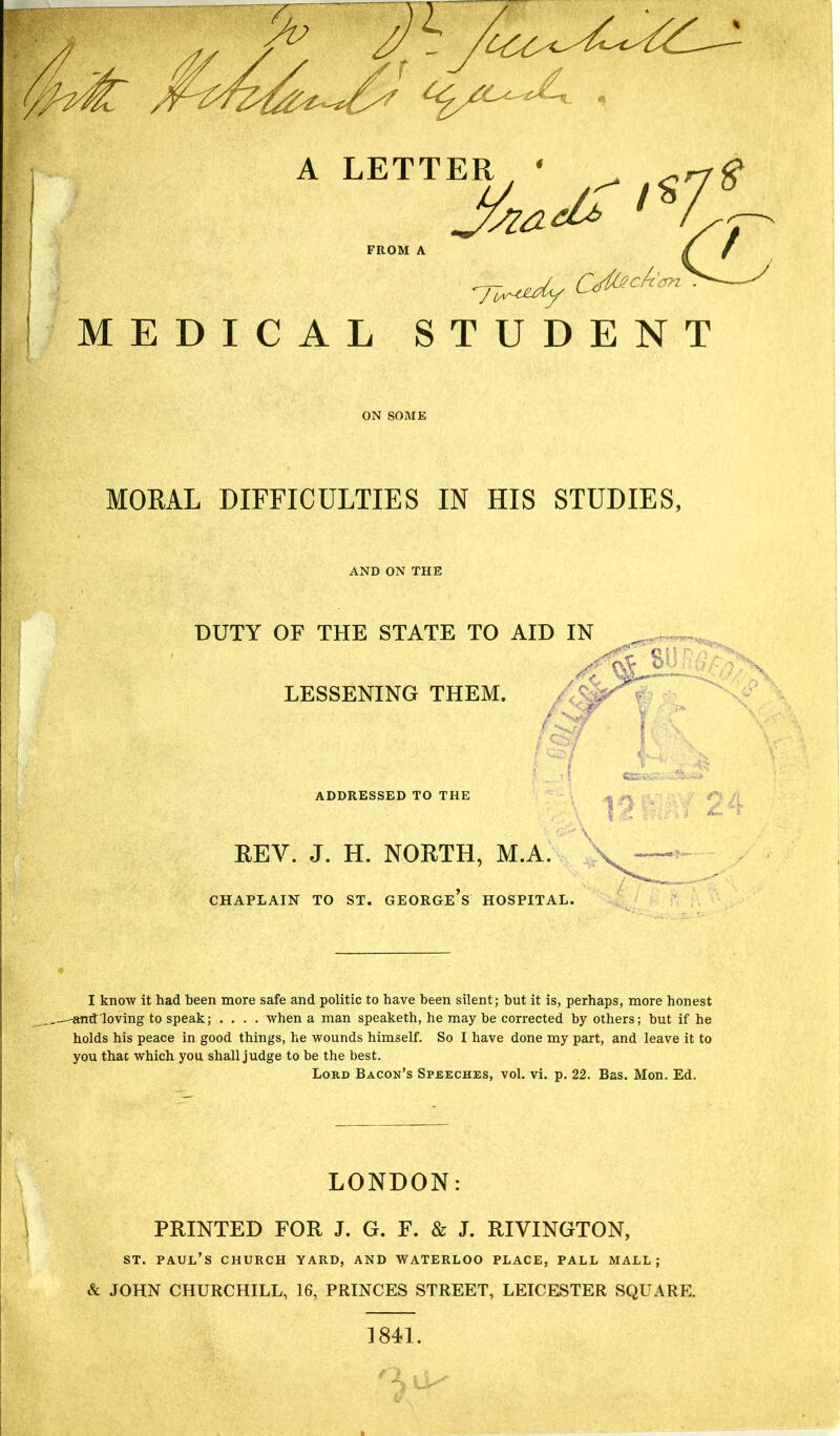 7-*r*dy CJ^cAan MEDICAL STUDENT MORAL DIFFICULTIES IN HIS STUDIES, AND ON THE DUTY OF THE STATE TO AID IN LESSENING THEM. (csf j x ' ■ ft; \ ' • • , ■ V-- r- . : * «KVC-;-- ADDRESSED TO THE REV. J. H. NORTH, M.A. CHAPLAIN TO ST. GEORGE S HOSPITAL. I know it had been more safe and politic to have been silent; but it is, perhaps, more honest amtloving to speak; .... when a man speaketh, he maybe corrected by others; hut if he holds his peace in good things, he wounds himself. So I have done my part, and leave it to you that which you shall judge to be the best. Lord Bacon’s Speeches, vol. vi. p. 22. Bas. Mon. Ed. LONDON: PRINTED FOR J. G. F. & J. RIVINGTON, st. Paul’s church yard, and Waterloo place, pall mall ; & JOHN CHURCHILL, 16, PRINCES STREET, LEICESTER SQUARE. 1841.