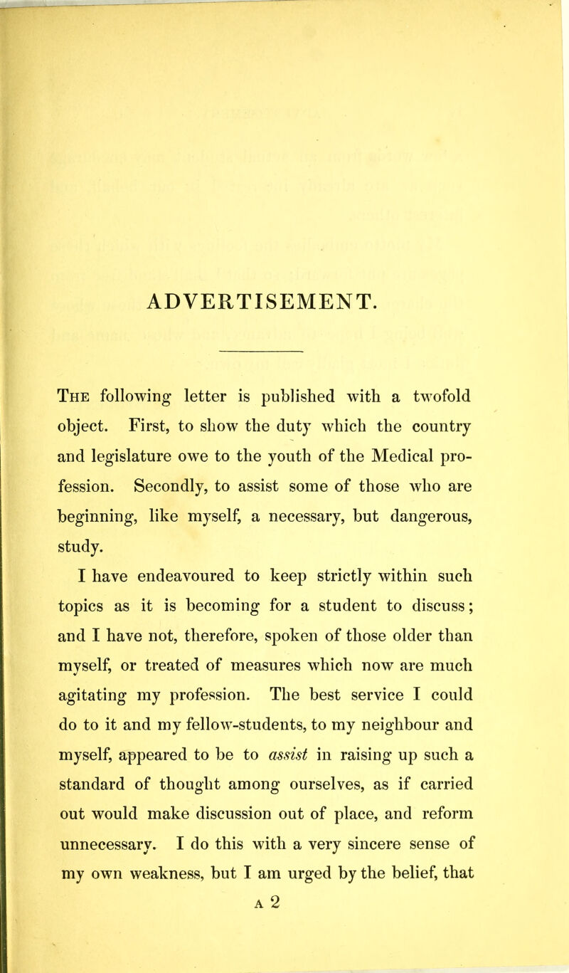 ADVERTISEMENT. The following letter is published with a twofold object. First, to show the duty which the country and legislature owe to the youth of the Medical pro- fession. Secondly, to assist some of those who are beginning, like myself, a necessary, but dangerous, study. I have endeavoured to keep strictly within such topics as it is becoming for a student to discuss; and I have not, therefore, spoken of those older than myself, or treated of measures which now are much agitating my profession. The best service I could do to it and my fellow-students, to my neighbour and myself, appeared to be to assist in raising up such a standard of thought among ourselves, as if carried out would make discussion out of place, and reform unnecessary. I do this with a very sincere sense of my own weakness, but I am urged by the belief, that a 2