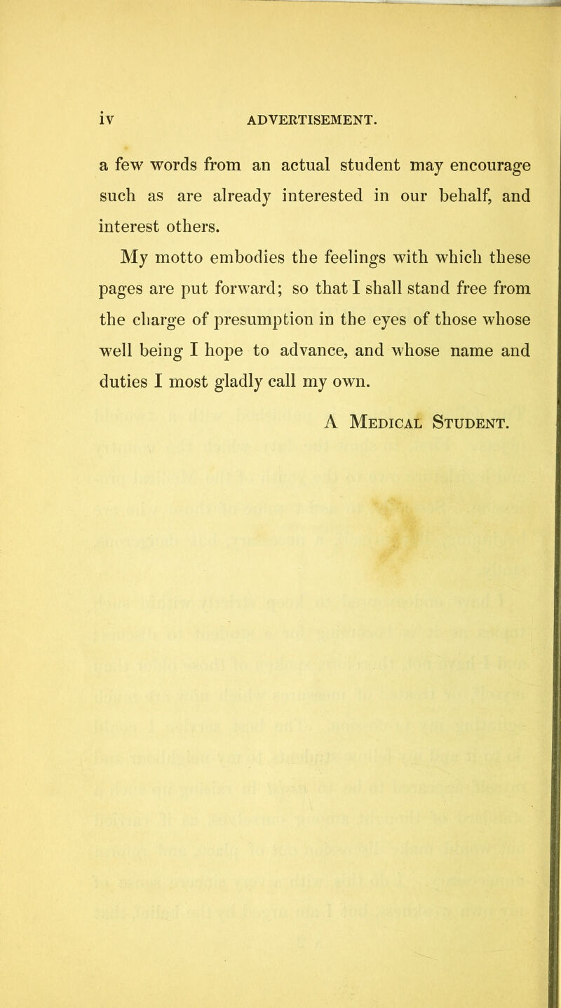 a few words from an actual student may encourage such as are already interested in our behalf, and interest others. My motto embodies the feelings with which these pages are put forward; so that I shall stand free from the charge of presumption in the eyes of those whose well being I hope to advance, and whose name and duties I most gladly call my own. A Medical Student.