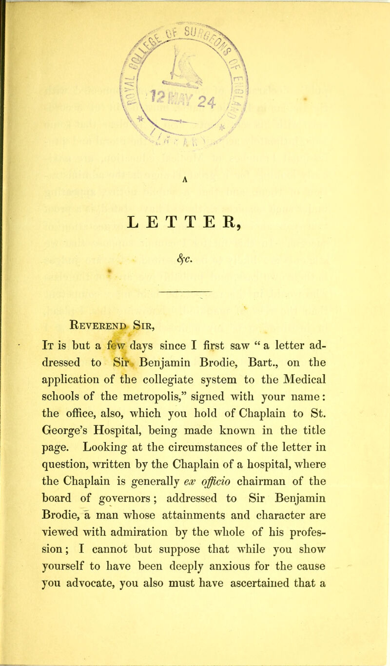 A LETTER, Reverend Sir, It is but a few days since I first saw “ a letter ad- dressed to Sir Benjamin Brodie, Bart., on the application of the collegiate system to the Medical schools of the metropolis,” signed with your name: the office, also, which you hold of Chaplain to St. George’s Hospital, being made known in the title page. Looking at the circumstances of the letter in question, written by the Chaplain of a hospital, where the Chaplain is generally ex officio chairman of the board of governors; addressed to Sir Benjamin Brodie, a man whose attainments and character are viewed with admiration by the whole of his profes- sion ; I cannot but suppose that while you show yourself to have been deeply anxious for the cause you advocate, you also must have ascertained that a