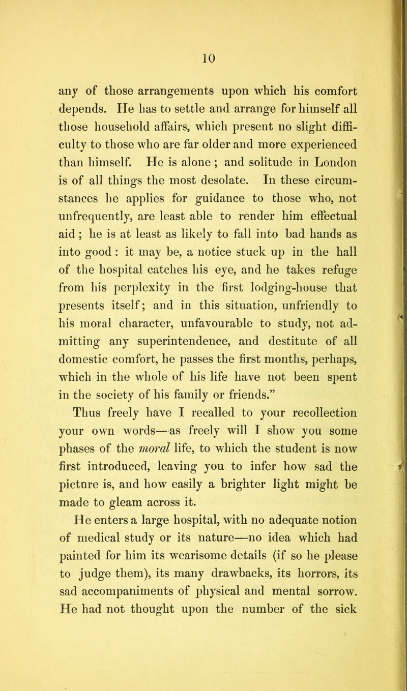 any of those arrangements upon which his comfort depends. He has to settle and arrange for himself all those household affairs, which present no slight diffi- culty to those who are far older and more experienced than himself. He is alone ; and solitude in London is of all things the most desolate. In these circum- stances he applies for guidance to those who, not unfrequently, are least able to render him effectual aid ; he is at least as likely to fall into bad hands as into good : it may be, a notice stuck up in the hall of the hospital catches his eye, and he takes refuge from his perplexity in the first lodging-house that presents itself; and in this situation, unfriendly to his moral character, unfavourable to study, not ad- mitting any superintendence, and destitute of all domestic comfort, he passes the first months, perhaps, which in the whole of his life have not been spent in the society of his family or friends.” Thus freely have I recalled to your recollection your own words—as freely will I show you some phases of the moral life, to which the student is now first introduced, leaving you to infer how sad the picture is, and how easily a brighter light might be made to gleam across it. He enters a large hospital, with no adequate notion of medical study or its nature—no idea which had painted for him its wearisome details (if so he please to judge them), its many drawbacks, its horrors, its sad accompaniments of physical and mental sorrow. He had not thought upon the number of the sick