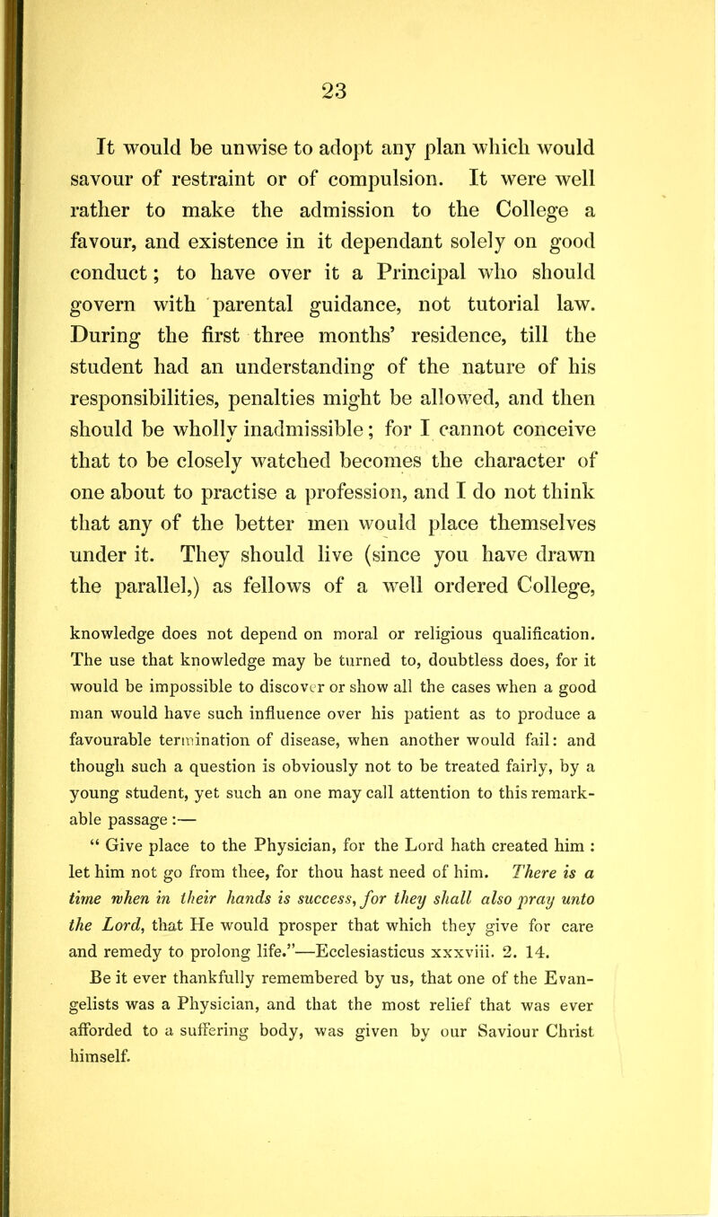 It would be unwise to adopt any plan which would savour of restraint or of compulsion. It were well rather to make the admission to the College a favour, and existence in it dependant solely on good conduct; to have over it a Principal who should govern with parental guidance, not tutorial law. During the first three months’ residence, till the student had an understanding of the nature of his responsibilities, penalties might be allowed, and then should be whollv inadmissible; for I cannot conceive that to be closely watched becomes the character of one about to practise a profession, and I do not think that any of the better men would place themselves under it. They should live (since you have drawn the parallel,) as fellows of a well ordered College, knowledge does not depend on moral or religious qualification. The use that knowledge may be turned to, doubtless does, for it would be impossible to discover or show all the cases when a good man would have such influence over his patient as to produce a favourable termination of disease, when another would fail: and though such a question is obviously not to be treated fairly, by a young student, yet such an one may call attention to this remark- able passage:— “ Give place to the Physician, for the Lord hath created him : let him not go from thee, for thou hast need of him. There is a time when in their hands is success,, for they shall also pray unto the Lord, that He would prosper that which they give for care and remedy to prolong life.”—Ecclesiasticus xxxviii. 2. 14. Be it ever thankfully remembered by us, that one of the Evan- gelists was a Physician, and that the most relief that was ever afforded to a suffering body, was given by our Saviour Christ himself.