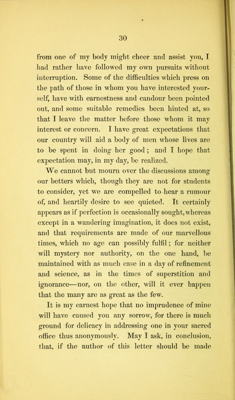 from one of my body might cheer and assist you, I had rather have followed my own pursuits without interruption. Some of the difficulties which press on the path of those in whom you have interested your- self, have with earnestness and candour been pointed out, and some suitable remedies been hinted at, so that I leave the matter before those whom it may interest or concern. I have great expectations that our country will aid a body of men whose lives are to be spent in doing her good ; and I hope that expectation may, in my day, be realized. We cannot but mourn over the discussions among our betters which, though they are not for students to consider, yet we are compelled to hear a rumour of, and heartily desire to see quieted. It certainly appears as if perfection is occasionally sought, whereas except in a wandering imagination, it does not exist, and that requirements are made of our marvellous times, which no age can possibly fulfil; for neither will mystery nor authority, on the one hand, be maintained with as much ease in a day of refinement and science, as in the times of superstition and ignorance—nor, on the other, will it ever happen that the many are as great as the few. It is my earnest hope that no imprudence of mine will have caused you any sorrow, for there is much ground for delicacy in addressing one in your sacred office thus anonymously. May I ask, in conclusion, that, if the author of this letter should be made