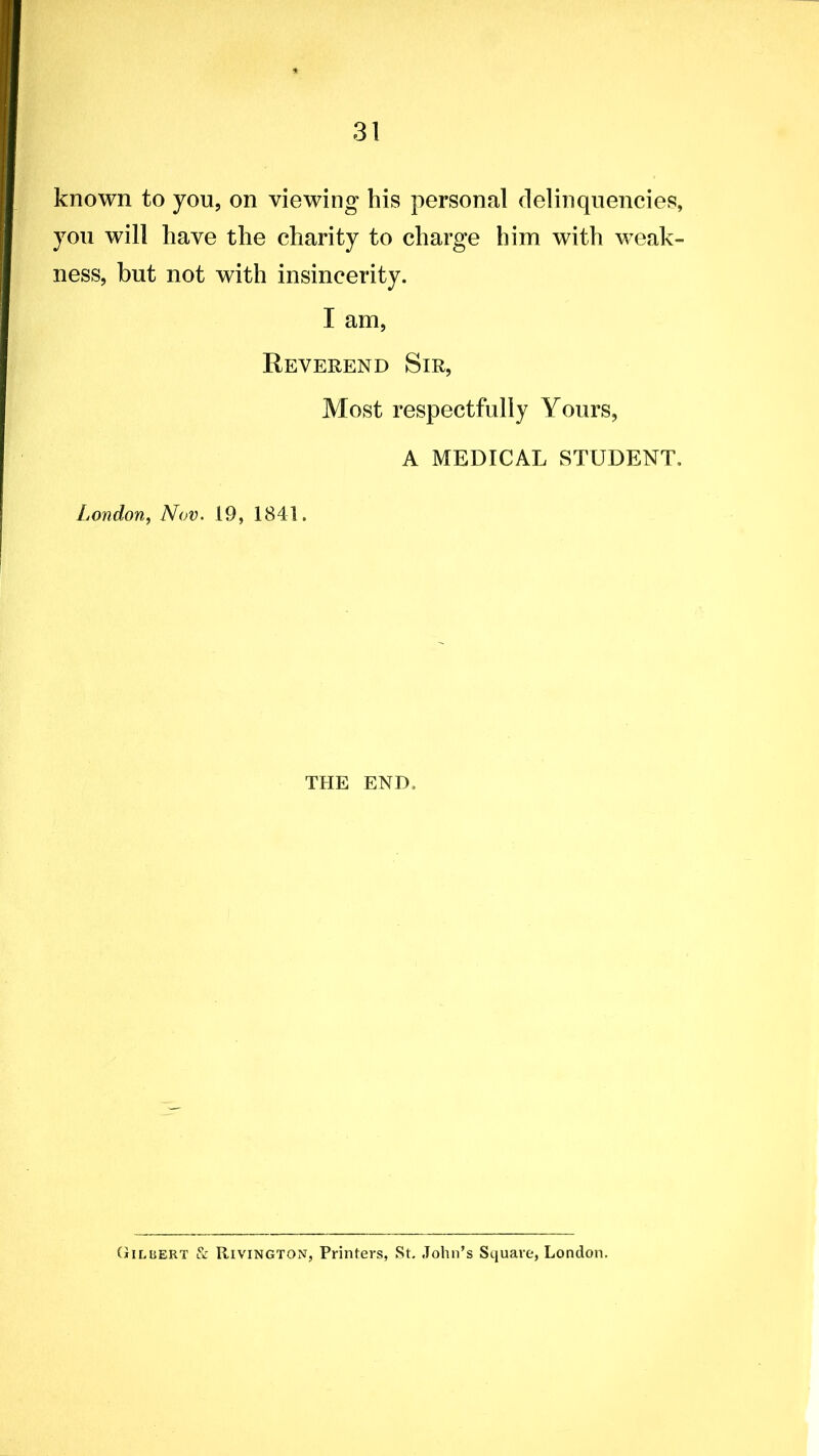 known to you, on viewing his personal delinquencies, you will have the charity to charge him with weak- ness, but not with insincerity. I am, Reverend Sir, Most respectfully Yours, A MEDICAL STUDENT, London, Nov. 19, 1841. THE END, Gilbert & Rivington, Printers, St, John’s Square, London.
