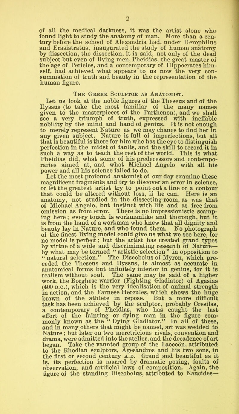 of all the medical darkness, it was the artist alone who found light to study the anatomy of man. More than a cen- tury before the school of Alexandria had, under Herophilus and Erasistratus, inaugurated the study of human anatomy by dissection, the dissection, it is said, not only of the dead subject but even of living men, Pheidias, the great master of the age of Pericles, and a contemporary of Hippocrates him- self, had achieved what appears to us now the very con- summation of truth and beauty in the representation of the human figure. The Greek Sculptor as Anatomist. Let us look at the noble figures of the Theseus and of the Ilyssus (to take the most familiar of the many names given to the masterpieces of the Parthenon), and we shall see a very triumph of truth, expressed with ineffable nobility by the mind and hand of genius. It is not enough to merely represent Nature as we may chance to find her in any given subject. Nature is full of imperfections, but all that is beautiful is there for him who has the eye to distinguish perfection in the midst of faults, and the skill to reeord it in such a way as to teach the rest of the world. This is what Pheidias did, what some of his predecessors and contempo- raries aimed at, and what Michael Angelo with all his power and all his science failed to do. Let the most profound anatomist of our day examine these magnificent fragments and try to discover an error in science, or let the greatest artist try to point out a line or a contour that could be altered without loss, if he can. Here is an anatomy, not studied in the dissecting-room, as was that of Michael Angelo, but instinct with life and as free from omission as from error. There is no impressionistic scamp- ing here ; every touch is workmanlike and thorough, but it is from the hand of a workman who knew that all dignity and beauty lay in Nature, and who found them. No photograph of the finest living model could give us what we see here, for no model is perfect; but the artist has created grand types by virtue of a wide and discriminating research of Nature— by what may be termed “artistic selection” in opposition to ‘ ‘ natural selection.” The Discobolus of Myron, which pre- ceded the Theseus and Ilyssus, is almost as accurate in anatomical forms but infinitely inferior in genius, for it is realism without soul. The same may be said of a higher work, the Borghese warrior (Fighting Gladiator) of Agasias (400 b.c.), which is the very idealisation of animal strength in action, and the Farnese Hercules, which shows the huge brawn of the athlete in repose. But a more difficult task has been achieved by the sculptor, probably Cresilas, a contemporary of Pheidias, who has caught the last effort of the fainting or dying man in the figure com- monly known as the “ Dying Gladiator.” In all of these, and in many others that might be named, art was wedded to Nature ; but later on two meretricious rivals, convention and drama, were admitted into the atelier, and the decadence of art began. Take the vaunted group of the Laocoon, attributed to the fthodian sculptors, Agesandros and his two sons, in the first or second century a.d. Grand and beautiful as it is, its perfection is marred by dramatic posing, faults of observation, and artificial laws of composition. Again, the figure of the standing Discobolus, attributed to Naucides—