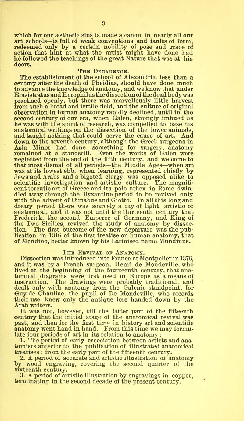 which for our aesthetic sins is made a canon in nearly all our art schools—is full of weak conventions and faults of form, redeemed only by a certain nobility of pose and grace of action that hint at what the artist might have done had he followed the teachings of the great Nature that was at his doors. The Decadence. The establishment of the school of Alexandria, less than a century after the death of Pheidias, should have done much to advance the knowledge of anatomy, and we know that under Erasistratus and Herophilus the dissection of the dead body was practised openly, but there was marvellously little harvest from such a broad and fertile field, and the culture of original observation in human anatomy rapidly declined, until in the second century of our era, when Galen, strongly imbued as he was with the spirit of research, was compelled to base his anatomical writings on the dissection of the lower animals, and taught nothing that could serve the cause of art. And down to the seventh century, although the Greek surgeons in Asia Minor had done something for surgery, anatomy remained at a standstill. Even the works of Galen were neglected from the end of the fifth century, and we come to that most dismal of all periods—the Middle Ages—when art was at its lowest ebb, when learning, represented chiefly by Jews and Arabs and a bigoted clergy, was opposed alike to scientific investigation and artistic culture. The magnifi- cent toreutic art of Greece and its pale reflex in Rome dwin- dled away through the Byzantine period to be revived only with the advent of Cimabue and Giotto. In all this long and dreary period there was scarcely a ray of light, artistic or anatomical, and it was not until the thirteenth century that Frederick, the second Emperor of Germany, and King of the Two Sicilies, revived the study of anatomy by dissec- tion. The first outcome of the new departure was the pub- lication in 1316 of the first treatise on human anatomy, that of Mondino, better known by his Latinised name Mundinus. The Revival op Anatomy. Dissection was introduced into France at Montpelier in 1376, and it was by a French surgeon, Henri de Mondeville, who lived at the beginning of the fourteenth century, that ana- tomical diagrams were first used in Europe as a means of instruction. The drawings were probably traditional, and dealt only with anatomy from the Galenic standpoint, for Guy de Chauliac, the pupil of De Mondeville, who records their use, knew only the antique lore handed down by the Arab writers. It was not, however, till the latter part of the fifteenth century that the initial stage of the anatomical revival was past, and then for the first tirr*^ in history art and scientific anatomy went hand in hand. From this time we may formu- late four periods of art in its relation to anatomy :— 1. The period of early association between artists and ana- tomists anterior to the publication of illustrated anatomical treatises : from the early part of the fifteenth century. 2. A period of accurate and artistic illustration of anatomy by wood engraving, covering the second quarter of the sixteenth century. 3. A period of artistic illustration by engravings in copper, terminating in the second decade of the present century.