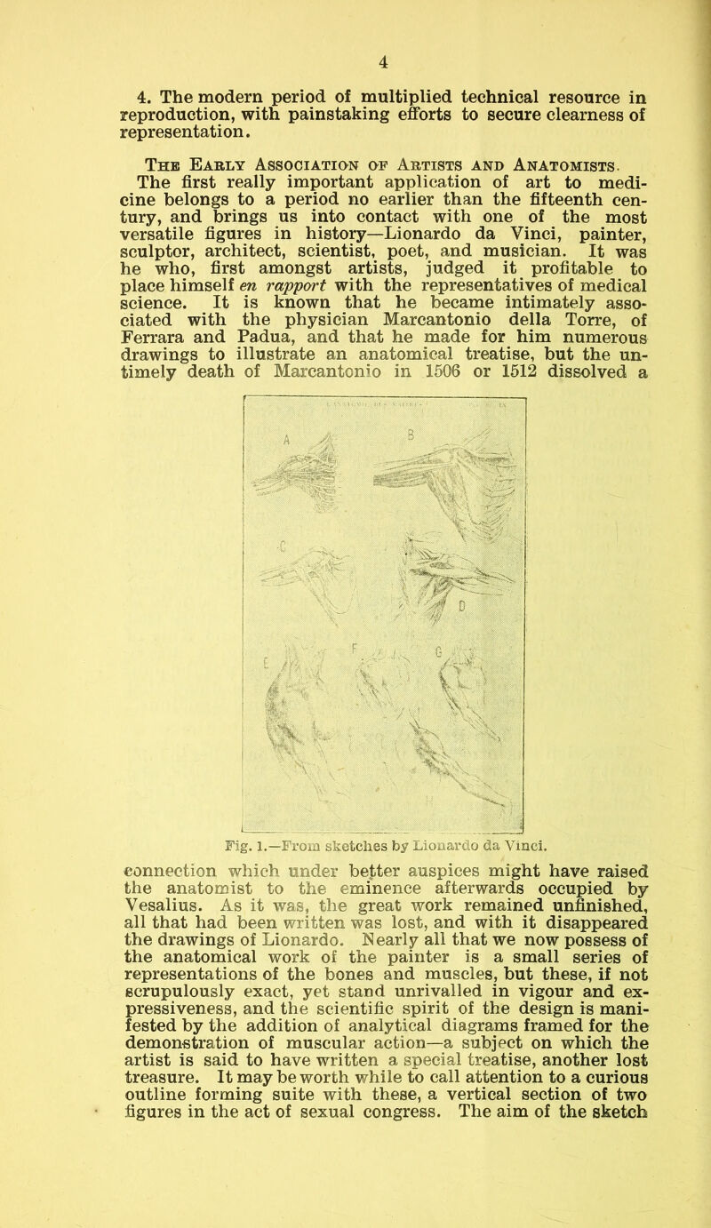 4. The modern period of multiplied technical resource in reproduction, with painstaking efforts to secure clearness of representation. The Early Association of Artists and Anatomists. The first really important application of art to medi- cine belongs to a period no earlier than the fifteenth cen- tury, and brings us into contact with one of the most versatile figures in history—Lionardo da Vinci, painter, sculptor, architect, scientist, poet, and musician. It was he who, first amongst artists, judged it profitable to place himself en rapport with the representatives of medical science. It is known that he became intimately asso- ciated with the physician Marcantonio della Torre, of Ferrara and Padua, and that he made for him numerous drawings to illustrate an anatomical treatise, but the un- timely death of Marcantonio in 1506 or 1512 dissolved a Fig. l.—From sketches by Lionardo da Vinci. connection which under better auspices might have raised the anatomist to the eminence afterwards occupied by Vesalius. As it was, the great work remained unfinished, all that had been written was lost, and with it disappeared the drawings of Lionardo. Nearly all that we now possess of the anatomical work of the painter is a small series of representations of the bones and muscles, but these, if not scrupulously exact, yet stand unrivalled in vigour and ex- pressiveness, and the scientific spirit of the design is mani- fested by the addition of analytical diagrams framed for the demonstration of muscular action—a subject on which the artist is said to have written a special treatise, another lost treasure. It may be worth while to call attention to a curious outline forming suite with these, a vertical section of two figures in the act of sexual congress. The aim of the sketch