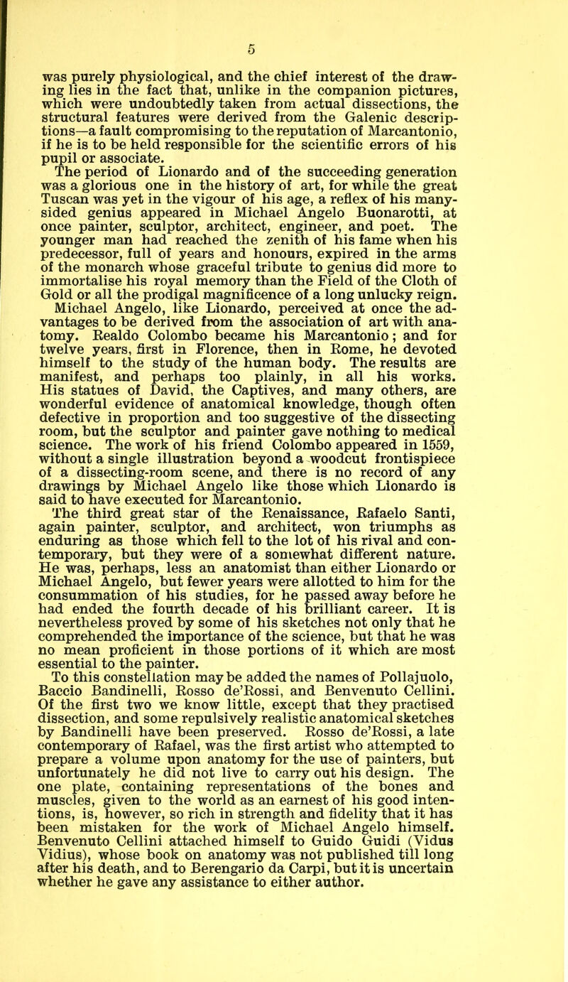 was purely physiological, and the chief interest of the draw- ing lies in the fact that, unlike in the companion pictures, which were undoubtedly taken from actual dissections, the structural features were derived from the Galenic descrip- tions—a fault compromising to the reputation of Marcantonio, if he is to be held responsible for the scientific errors of his pupil or associate. The period of Lionardo and of the succeeding generation was a glorious one in the history of art, for while the great Tuscan was yet in the vigour of his age, a reflex of his many- sided genius appeared in Michael Angelo Buonarotti, at once painter, sculptor, architect, engineer, and poet. The younger man had reached the zenith of his fame when his predecessor, full of years and honours, expired in the arms of the monarch whose graceful tribute to genius did more to immortalise his royal memory than the Field of the Cloth of Gold or all the prodigal magnificence of a long unlucky reign. Michael Angelo, like Lionardo, perceived at once the ad- vantages to be derived from the association of art with ana- tomy. Realdo Colombo became his Marcantonio; and for twelve years, first in Florence, then in Rome, he devoted himself to the study of the human body. The results are manifest, and perhaps too plainly, in all his works. His statues of David, the Captives, and many others, are wonderful evidence of anatomical knowledge, though often defective in proportion and too suggestive of the dissecting room, but the sculptor and painter gave nothing to medical science. The work of his friend Colombo appeared in 1559, without a single illustration beyond a woodcut frontispiece of a dissecting-room scene, and there is no record of any drawings by Michael Angelo like those which Lionardo is said to have executed for Marcantonio. The third great star of the Renaissance, Rafaelo Santi, again painter, sculptor, and architect, won triumphs as enduring as those which fell to the lot of his rival and con- temporary, but they were of a somewhat different nature. He was, perhaps, less an anatomist than either Lionardo or Michael Angelo, but fewer years were allotted to him for the consummation of his studies, for he passed away before he had ended the fourth decade of his brilliant career. It is nevertheless proved by some of his sketches not only that he comprehended the importance of the science, but that he was no mean proficient in those portions of it which are most essential to the painter. To this constellation maybe added the names of Pollajuolo, Baccio Bandinelli, Rosso de’Rossi, and Benvenuto Cellini. Of the first two we know little, except that they practised dissection, and some repulsively realistic anatomical sketches by Bandinelli have been preserved. Rosso de’Rossi, a late contemporary of Rafael, was the first artist who attempted to prepare a volume upon anatomy for the use of painters, but unfortunately he did not live to carry out his design. The one plate, containing representations of the bones and muscles, given to the world as an earnest of his good inten- tions, is, however, so rich in strength and fidelity that it has been mistaken for the work of Michael Angelo himself. Benvenuto Cellini attached himself to Guido Guidi (Yidus Vidius), whose book on anatomy was not published till long after his death, and to Berengario da Carpi, but it is uncertain whether he gave any assistance to either author.