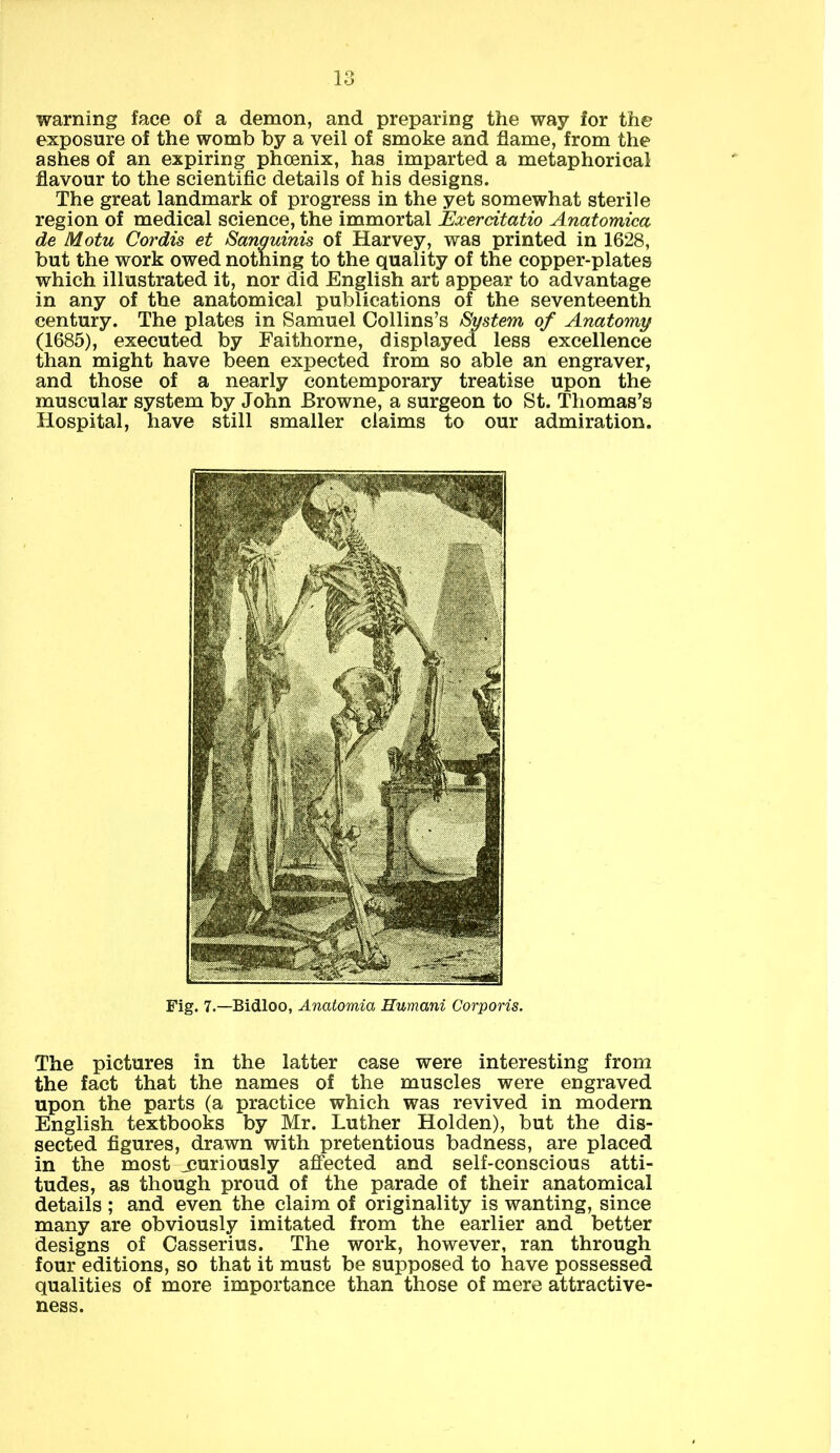 warning face of a demon, and preparing the way for the exposure of the womb by a veil of smoke and flame, from the ashes of an expiring phoenix, has imparted a metaphorical flavour to the scientific details of his designs. The great landmark of progress in the yet somewhat sterile region of medical science, the immortal JExerdtatio Anatomica de Motu Cordis et Sanguinis of Harvey, was printed in 1628, but the work owed nothing to the quality of the copper-plates which illustrated it, nor did English art appear to advantage in any of the anatomical publications of the seventeenth century. The plates in Samuel Collins’s System of Anatomy (1685), executed by Faithorne, displayed less excellence than might have been expected from so able an engraver, and those of a nearly contemporary treatise upon the muscular system by John Browne, a surgeon to St. Thomas’s Hospital, have still smaller claims to our admiration. Fig. 7.—Bidloo, Anatomia Humani Corporis. The pictures in the latter case were interesting from the fact that the names of the muscles were engraved upon the parts (a practice which was revived in modern English textbooks by Mr. Luther Holden), but the dis- sected figures, drawn with pretentious badness, are placed in the most jjuriously affected and self-conscious atti- tudes, as though proud of the parade of their anatomical details ; and even the claim of originality is wanting, since many are obviously imitated from the earlier and better designs of Casserius. The work, however, ran through four editions, so that it must be supposed to have possessed qualities of more importance than those of mere attractive- ness.