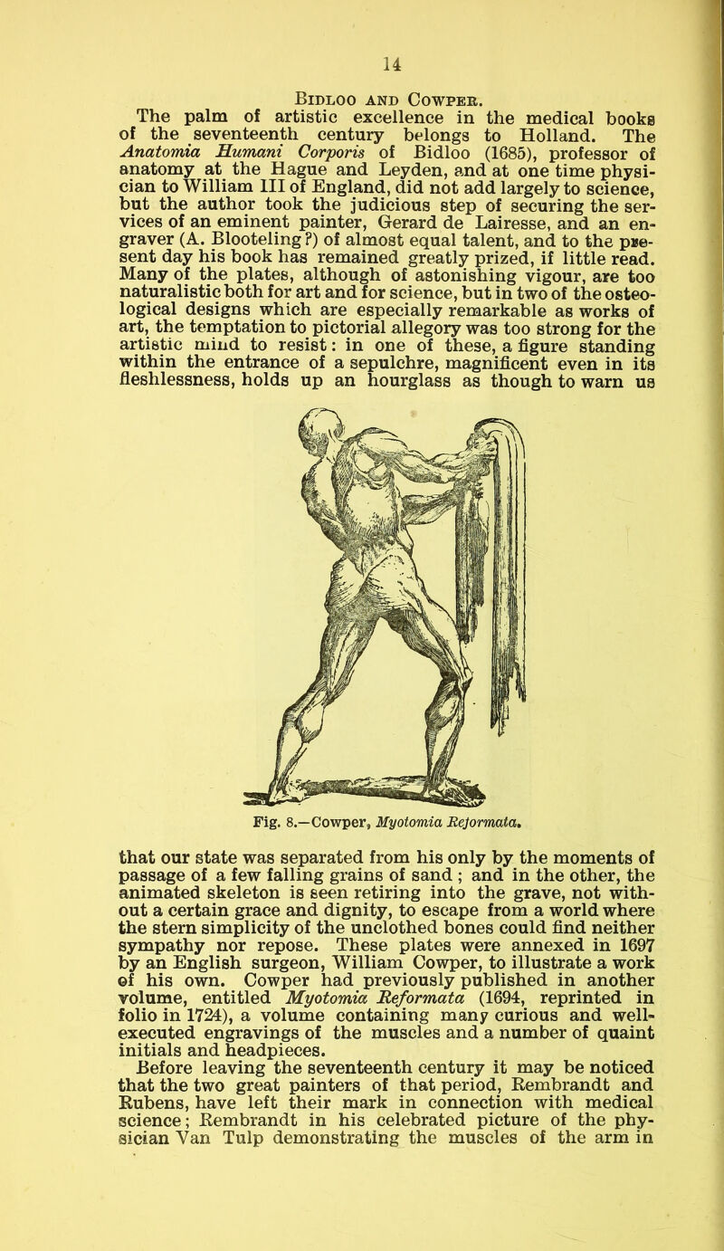 Bidloo and Cowper. The palm of artistic excellence in the medical books of the seventeenth century belongs to Holland. The Anatomia Humani Corporis of Bidloo (1685), professor of anatomy at the Hague and Leyden, and at one time physi- cian to William III of England, did not add largely to science, but the author took the judicious step of securing the ser- vices of an eminent painter, Gerard de Lairesse, and an en- graver (A. Blooteling P) of almost equal talent, and to the pue- sent day his book has remained greatly prized, if little read. Many of the plates, although of astonishing vigour, are too naturalistic both for art and for science, but in two of the osteo- logical designs which are especially remarkable as works of art, the temptation to pictorial allegory was too strong for the artistic mind to resist: in one of these, a figure standing within the entrance of a sepulchre, magnificent even in its fleshlessness, holds up an hourglass as though to warn us that our state was separated from his only by the moments of passage of a few falling grains of sand ; and in the other, the animated skeleton is seen retiring into the grave, not with- out a certain grace and dignity, to escape from a world where the stern simplicity of the unclothed bones could find neither sympathy nor repose. These plates were annexed in 1697 by an English surgeon, William Cowper, to illustrate a work ©f his own. Cowper had previously published in another volume, entitled Myotomia Reformata (1694, reprinted in folio in 1724), a volume containing many curious and well- executed engravings of the muscles and a number of quaint initials and headpieces. Before leaving the seventeenth century it may be noticed that the two great painters of that period, Rembrandt and Rubens, have left their mark in connection with medical science; Rembrandt in his celebrated picture of the phy- sician Van Tulp demonstrating the muscles of the arm in