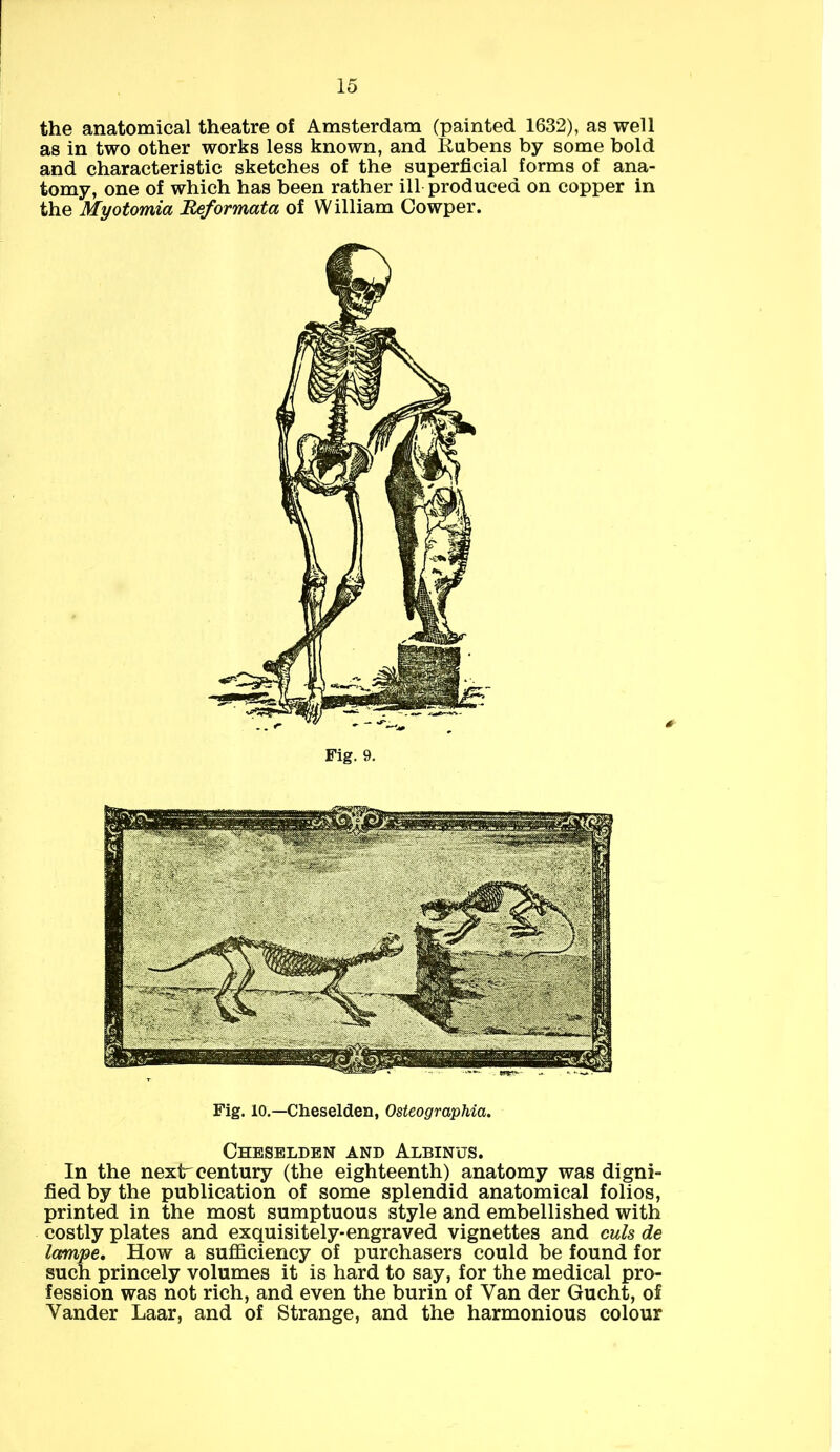 the anatomical theatre of Amsterdam (painted 1632), as well as in two other works less known, and Iiubens by some bold and characteristic sketches of the superficial forms of ana- tomy, one of which has been rather ill produced on copper in the Myotomia Reformata of William Cowper. Fig. 9. Fig. 10.—Cheselden, Osteographia. Cheselden and Albinus. In the next'century (the eighteenth) anatomy was digni- fied by the publication of some splendid anatomical folios, printed in the most sumptuous style and embellished with costly plates and exquisitely-engraved vignettes and culs de lampe. How a sufficiency of purchasers could be found for such princely volumes it is hard to say, for the medical pro- fession was not rich, and even the burin of Van der Gucht, of Yander Laar, and of Strange, and the harmonious colour