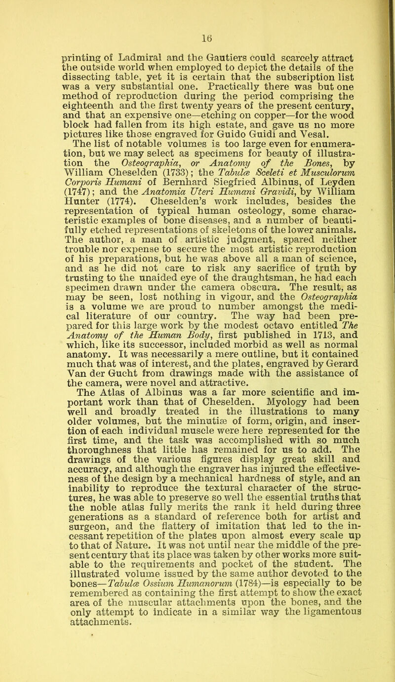 printing of Ladmiral and the Gautiers could scarcely attract the outside world when employed to depict the details of the dissecting table, yet it is certain that the subscription list was a very substantial one. Practically there was but one method of reproduction during the period comprising the eighteenth and the first twenty years of the present century, and that an expensive one—etching on copper—for the wood block had fallen from its high estate, and gave us no more pictures like those engraved for Guido Guidi and Yesal. The list of notable volumes is too large even for enumera- tion, but we may select as specimens for beauty of illustra- tion the Osteographia, or Anatomy of the Bones, by William Cheselden (1733); the Tabulce Sceleti et Musculorum Corporis Humani of Bernhard Siegfried Albinus, of Leyden (1747); and the Anatomia Uteri Humani Gravidi, by William Hunter (1774). Cheselden’s work includes, besides the representation of typical human osteology, some charac- teristic examples of bone diseases, and a number of beauti- fully etched representations of skeletons of the lower animals. The author, a man of artistic judgment, spared neither trouble nor expense to secure the most artistic reproduction of his preparations, but he was above all a man of science, and as he did not care to risk any sacrifice of truth by trusting to the unaided eye of the draughtsman, he had each specimen drawn under the camera obscura. The result, as may be seen, lost nothing in vigour, and the Osteographia is a volume we are proud to number amongst the medi- cal literature of our country. The way had been pre- pared for this large work by the modest octavo entitled The Anatomy of the Human Body, first published in 1713, and which, like its successor, included morbid as well as normal anatomy. It was necessarily a mere outline, but it contained much that was of interest, and the plates, engraved by Gerard Van der Gucht from drawings made with the assistance of the camera, were novel and attractive. The Atlas of Albinus was a far more scientific and im- portant work than that of Cheselden. Myology had been well and broadly treated in the illustrations to many older volumes, but the minutiae of form, origin, and inser- tion of each individual muscle were here represented for the first time, and the task was accomplished with so much thoroughness that little has remained for us to add. The drawings of the various figures display great skill and accuracy, and although the engraver has injured the effective- ness of the design by a mechanical hardness of style, and an inability to reproduce the textural character of the struc- tures, he was able to preserve so well the essential truths that the noble atlas fully merits the rank it held during three generations as a standard of reference both for artist and surgeon, and the flattery of imitation that led to the in- cessant repetition of the plates upon almost every scale up to that of Nature. It was not until near the middle of the pre- sent century that its place was taken by other works more suit- able to the requirements and pocket of the student. The illustrated volume issued by the same author devoted to the bones—Tabulce Ossium Humanorum (1784)—is especially to be remembered as containing the first attempt to show the exact area of the muscular attachments upon the bones, and the only attempt to indicate in a similar way the ligamentous attachments.