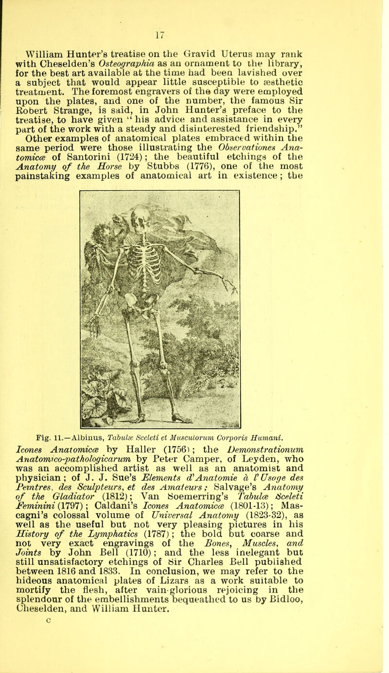 William Hunter’s treatise on the Gravid Uterus may rank with Cheselden’s Osteographia as an ornament to the library, for the best art available at the time had been lavished over a subject that would appear little susceptible to gesthetic treatment. The foremost engravers of the day were employed upon the plates, and one of the number, the famous Sir Robert Strange, is said, in John Hunter’s preface to the treatise, to have given “ his advice and assistance in every part of the work with a steady and disinterested friendship.” Other examples of anatomical plates embraced within the same period were those illustrating the Observations Ana- tomicce of Santorini (1724); the beautiful etchings of the Anatomy of the Horse by Stubbs (1776), one of the most painstaking examples of anatomical art in existence; the Fig. ll.— Albinus, Tabulse Sceleti et Musculorum Corporis Humani. leones Anatomicce by Haller (1756); the Demonstrationum Anatomico-pathologicarum by Peter Camper, of Leyden, who was an accomplished artist as well as an anatomist and physician; of J. J. Sue’s Elements d'Anatomie a V Usage des Peintres, des Sculpteurs, et des Amateurs; Salvage’s Anatomy of the Gladiator (1812); Van Soemerring’s Tabulce Sceleti Feminini (1797); Caldani’s leones Anatomicce (1801-13); Mas- cagni’s colossal volume of Universal Anatomy (1823-32), as well as the useful but not very pleasing pictures in his History of the Lymphatics (1787); the bold but coarse and not very exact engravings of the Bones, Muscles, and Joints by John Bell (1710); and the less inelegant but still unsatisfactory etchings of Sir Charles Bell published between 1816 and 1833. In conclusion, we may refer to the hideous anatomical plates of Lizars as a work suitable to mortify the flesh, after vain glorious rejoicing in the splendour of the embellishments bequeathed to us by Bidloo, Cheselden, and William Hunter. c