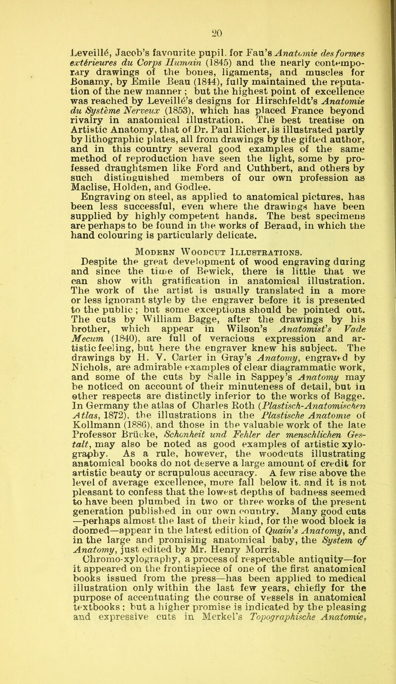 Leveill6, Jacob’s favourite pupil, for Fau’s Anatomie des formes extSrieures du Corps Humain (1845) and the nearly contempo- rary drawings of the bones, ligaments, and muscles for Bonamy, by Emile Beau (1844), fully maintained the reputa- tion of the new manner ; but the highest point of excellence was reached by Leveilld’s designs for Hirschfeldt’s Anatomie du Systeme Nerveux (1853), which has placed France beyond rivalry in anatomical illustration. The best treatise on Artistic Anatomy, that of Dr. Paul Richer, is illustrated partly by lithographic plates, all from drawings by the gifted author, and in this country several good examples of the same method of reproduction have seen the light, some by pro- fessed draughtsmen like Ford and Cuthbert, and others by such distinguished members of our own profession as Maclise, Holden, and Godlee. Engraving on steel, as applied to anatomical pictures, has been less successful, even where the drawings have been supplied by highly competent hands. The best specimens are perhaps to be found in the works of Beraud, in which the hand colouring is particularly delicate. Modern Woodcut Illustrations. Despite the great development of wood engraving during and since the time of Bewick, there is little that we can show with gratification in anatomical illustration. The work of the artist is usually translated in a more or less ignorant style by the engraver before it is presented to the public ; but some exceptions should be pointed out. The cuts by William Bagge, after the drawings by his brother, which appear in Wilson’s Anatomist's Vade Mecum (1840), are full of veracious expression and ar- tistic feeling, but here the engraver knew his subject. The drawings by H. V. Carter in Gray’s Anatomy, engraved by Nichols, are admirable examples of clear diagrammatic work, and some of the cuts by Salle in Sappey’s Anatomy may be noticed on account of their minuteness of detail, but in other respects are distinctly inferior to the works of Bagge. In Germany the atlas of Charles Roth (Plastisch- Anatomise ken Atlas, 1872), the illustrations in the Plastische Anatomie of Kollmann (1886), and those in the valuable work of the late Professor Brucke, Schonheit und Fehler der menschlichen Ges- talt, may also be noted as good examples of artistic xylo- graphy. As a rule, however, the woodcuts illustrating anatomical books do not deserve a large amount of credit for artistic beauty or scrupulous accuracy. A few rise above the level of average excellence, more fall below it. and it is not pleasant to confess that the lowest depths of badness seemed to have been plumbed in two or three works of the present generation published in our own country. Many good cuts —perhaps almost the last of their kind, for the wood block is doomed—appear in the latest edition of Quain's Anatomy, and in the large and promising anatomical baby, the System of Anatomy, just edited by Mr. Henry Morris. Chromo-xylography, a process of respectable antiquity—for it appeared on the frontispiece of one of the first anatomical books issued from the press—has been applied to medical illustration only within the last few years, chiefly for the purpose of accentuating the course of vessels in anatomical textbooks ; but a higher promise is indicated by the pleasing and expressive cuts in Merkel’s Topographische Anatomie,