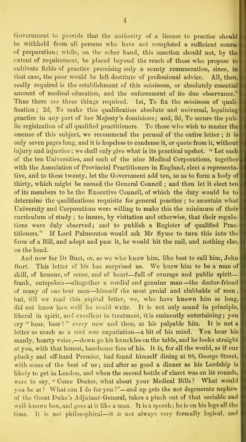 Government to provide that the authority of a license to practise should be withheld from all persons who have not completed a sufficient course of preparation; while, on the other hand, this sanction should not, by the extent of requirement, be placed beyond the reach of those who propose to cultivate fields of practice promising only a scanty remuneration, since, in that case, the poor would be left destitute of professional advice. All, then, really required is the establishment of this minimum, or absolutely essential amount of medical education, and the enforcement of its due observance.” Thus there are three things required. 1st, To fix the minimum of quali- fication ; 2d, To make this qualification absolute and universal, legalizing practice in any part of her Majesty’s dominions; and, 3d, To secure the pub- lic registration of all qualified practitioners. To those who wish to master the essence of this subject, we recommend the perusal of the entire letter; it is only seven pages long, and it is hopeless to condense it, or quote from it, without injury and injustice; we shall only give what is its practical upshot. “ Let each of the ten Universities, and each of the nine Medical Corporations, together with the Association of Provincial Practitioners in England, elect a representa- tive, and to these twenty, let the Government add ten, so as to form a body of thirty, which might be named the General Council; and then let it elect ten of its members to be the Executive Council, of which the duty would be to determine the qualifications requisite for general practice ; to ascertain what University and Corporations were willing to make this the minimum of their curriculum of study ; to insure, by visitation and otherwise, that their regula- tions were duly observed; and to publish a Register of qualified Prac- titioners.” If Lord Palmerston would ask Mr Syme to turn this into the form of a Bill, and adopt and pass it, he would hit the nail, and nothing else, on the head. And now for Dr Rurt, or, as we who know him, like best to call him, John Burt. This letter of his has surprised us. We knew him to be a man of skill, of honour, of sense, and of heart—full of courage and public spirit— frank, outspoken—altogether a cordial and genuine man—the doctor-friend of many of our best men—himself the most genial and clubbable of men; but, till we read this capital letter, we, who have known him so long, did not know how well he could write. It is not only sound in principle, liberal in spirit, and excellent in treatment, it is eminently entertaining; you cry “ hear, hear! ” every now and then, at his palpable hits. It is not a letter so much as a viva voce expatiation—a bit of his mind. You hear his manly, hearty voice,—down go his knuckles on the table, and he looks straight at you, with that honest, handsome face of his. It is, for all the world, as if our plucky and off-hand Premier, had found himself dining at 88, George Street, with some of the best of us; and after as good a dinner as his Lordship is likely to get in London, and when the second bottle of claret was on its rounds, were to say, “ Come Doctor, what about your Medical Bills ? What would you be at? What can I do for you?”—and up gets the not degenerate nephew of the Great Duke’s Adjutant-General, takes a pinch out of that sociable and well-known box, and goes at it like a man. It is a speech; he is on his legs all the time. It is not philosophical—it is not always very formally logical, and