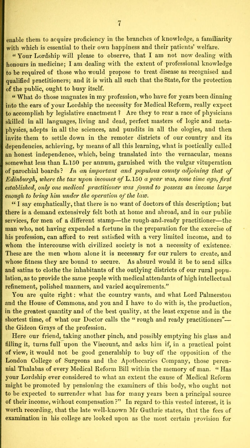 enable them to acquire proficiency in the branches of knowledge, a familiarity with which is essential to their own happiness and their patients’ welfare. « Your Lordship will please to observe, that I am not now dealing with honours in medicine; I am dealing with the extent of professional knowledge to be required of those who would propose to treat disease as recognised and qualified practitioners; and it is with all such that the State, for the protection of the public, ought to busy itself. « What do those magnates in my profession, who have for years been dinning into the ears of your Lordship the necessity for Medical Reform, really expect to accomplish by legislative enactment 1 Are they to rear a race of physicians skilled in all languages, living and dead, perfect masters of logic and meta- physics, adepts in all the sciences, and pundits in all the ologies, and then invite them to settle down in the remoter districts of our country and its dependencies, achieving, by means of all this learning, what is poetically called an honest independence, which, being translated into the vernacular, means somewhat less than L.150 per annum, garnished with the vulgar vituperation of parochial boards ? In an important and populous county adjoining that of Edinburgh, where the tax upon incomes of L.150 a year was, some time ago, first established, only one medical practitioner was found to possess an income large enough to bring him under the operation of the law. “ I say emphatically, that there is no want of doctors of this description; but there is a demand extensively felt both at home and abroad, and in our public services, for men of a different stamp—the rough-and-ready practitioner—the man who, not having expended a fortune in the preparation for the exercise of his profession, can afford to rest satisfied with a very limited income, and to whom the intercourse with civilized society is not a necessity of existence. These are the men whom alone it is necessary for our rulers to create, and whose fitness they are bound to secure. As absurd would it be to send silks and satins to clothe the inhabitants of the outlying districts of our rural popu- lation, as to provide the same people with medical attendants of high intellectual refinement, polished manners, and varied acquirements.” You are quite right: what the country wants, and what Lord Palmerston and the House of Commons, and you and I have to do with is, the production, in the greatest quantity and of the best quality, at the least expense and in the shortest time, of what our Doctor calls the “ rough and ready practitioners”— the Gideon Grays of the profession. Here our friend, taking another pinch, and possibly emptying his glass and filling it, turns full upon the Viscount, and asks him if, in a practical point of view, it would not be good generalship to buy off the opposition of the London College of Surgeons and the Apothecaries Company, those peren- nial Thalabas of every Medical Reform Bill within the memory of man. “ Has your Lordship ever considered to what an extent the cause of Medical Reform might be promoted by pensioning the examiners of this body, who ought not to be expected to surrender what has for many years been a principal source of their income, without compensation ?” In regard to-this vested interest, it is ■worth recording, that the late well-known Mr Guthrie states, that the fees of examination in his college are looked upon as the most certain provision for