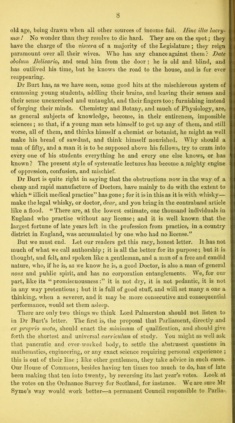 old age, being drawn when all other sources of income fail. Hinc illce lacry- mce! No wonder than they resolve to die hard. They are on the spot; they have the charge of the viscera of a majority of the Legislature; they reign paramount over all their wives. Who has any chance against them? Date obolum Belisario, and send him from the door ; he is old and blind, and has outlived his time, but he knows the road to the house, and is for ever reappearing. Dr Burt has, as we have seen, some good hits at the mischievous system of cramming young students, addling their brains, and leaving their senses and their sense unexercised and untaught, and their fingers too; furnishing instead of forging their minds. Chemistry and Botany, and much of Physiology, are, as general subjects of knowledge, become, in their entireness, impossible sciences ; so that, if a young man sets himself to get up any of them, and still worse, all of them, and thinks himself a chemist or botanist, he might as well make his bread of sawdust, and think himself nourished. Why should a man of fifty, and a man it is to be supposed above his fellows, try to cram into every one of his students everything he and every one else knows, or has known ? The present style of systematic lectures has become a mighty engine of oppression, confusion, and mischief. Dr Burt is quite right in saying that the obstructions now in the way of a cheap and rapid manufacture of Doctors, have mainly to do with the extent to which “ illicit medical practice” has gone; for it is in this as it is with whisky— make the legal whisky, or doctor, dear, and you bring in the contraband article like a flood. “ There are, at the lowest estimate, one thousand individuals in England who practise without any license; and it is well known that the largest fortune of late years left in the profession from practice, in a country district in England, was accumulated by one who had no license.” But we must end. Let our readers get this racy, honest letter. It has not much of what we call authorship; it is all the better for its purpose; but it is thought, and felt, and spoken like a gentleman, and a man of a free and candid nature, who, if he is, as we know he is, a good Doctor, is also a man of general nous and public spirit, and has no corporation entanglements. We, for our part, like its “ promiscuousness it is not dry, it is not pedantic, it is not in any way pretentious ; but it is full of good stuff, and will set many a one a thinking, when a severer, and it may be more consecutive and consequential performance, would set them asleep. There are only two things we think Lord Palmerston should not listen to in Dr Burt’s letter. The first is, the proposal that Parliament, directly and ex proprio motu, should enact the minimum of qualification, and should give forth the shortest and universal curriculum of study. You might as well ask that pancratic and over-worked body, to settle the abstrusest questions in mathematics, engineering, or any exact science requiring personal experience ; this is out of their line ; like other gentlemen, they take advice in such cases. Our House of Commons, besides having ten times too much to do, has of late been making that ten into twenty, by reversing its last year’s votes. Look at the votes on the Ordnance Survey for Scotland, for instance. We are sure Mr Syme’s way would work better—a permanent Council responsible to Parlia-