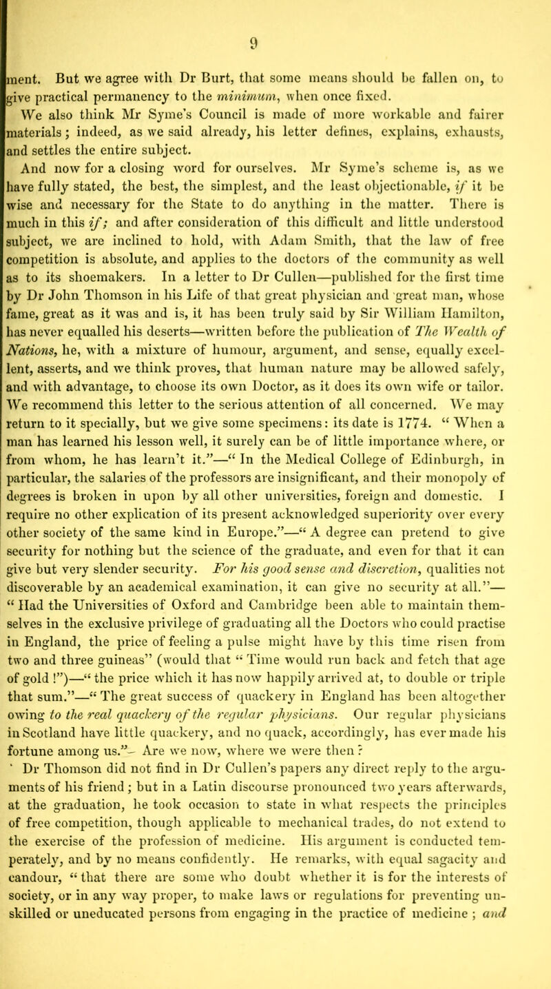 raent. But we agree with Dr Burt, that some means should be fallen on, to give practical permanency to the minimum, when once fixed. We also think Mr Syme’s Council is made of more workable and fairer materials; indeed, as we said already, his letter defines, explains, exhausts, and settles the entire subject. And now for a closing word for ourselves. Mr Syme’s scheme is, as we have fully stated, the best, the simplest, and the least objectionable, if it be wise and necessary for the State to do anything in the matter. There is much in this if; and after consideration of this difficult and little understood subject, we are inclined to hold, with Adam Smith, that the law of free competition is absolute, and applies to the doctors of the community as well as to its shoemakers. In a letter to Dr Cullen—published for the first time by Dr John Thomson in his Life of that great physician and great man, whose fame, great as it was and is, it has been truly said by Sir William Hamilton, has never equalled his deserts—written before the publication of The Wealth of Nations, he, with a mixture of humour, argument, and sense, equally excel- lent, asserts, and we think proves, that human nature may be allowed safely, and with advantage, to choose its own Doctor, as it does its own wife or tailor. We recommend this letter to the serious attention of all concerned. We may return to it specially, but we give some specimens: its date is 1774. “ When a man has learned his lesson well, it surely can be of little importance where, or from whom, he has learn’t it.”—“ In the Medical College of Edinburgh, in particular, the salaries of the professors are insignificant, and their monopoly of degrees is broken in upon by all other universities, foreign and domestic. I require no other explication of its present acknowledged superiority over every other society of the same kind in Europe.”—“ A degree can pretend to give security for nothing but the science of the graduate, and even for that it can give but very slender security. For his good sense and discretion, qualities not discoverable by an academical examination, it can give no security at all.”— “ Had the Universities of Oxford and Cambridge been able to maintain them- selves in the exclusive privilege of graduating all the Doctors who could practise in England, the price of feeling a pulse might have by this time risen from two and three guineas” (would that “ Time would run back and fetch that age of gold !”)—“ the price which it has now happily arrived at, to double or triple that sum.”—“ The great success of quackery in England has been altogether owing to the real quackery of the regular 'physicians. Our regular physicians in Scotland have little quackery, and no quack, accordingly, has ever made his fortune among us.”— Are we now, where we were then ? ‘ Dr Thomson did not find in Dr Cullen’s papers any direct reply to the argu- ments of his friend; but in a Latin discourse pronounced two years afterwards, at the graduation, he took occasion to state in what respects the principles of free competition, though applicable to mechanical trades, do not extend to the exercise of the profession of medicine. His argument is conducted tem- perately, and by no means confidently. He remarks, with equal sagacity and candour, “ that there are some who doubt whether it is for the interests of society, or in any way proper, to make laws or regulations for preventing un- skilled or uneducated persons from engaging in the practice of medicine ; and