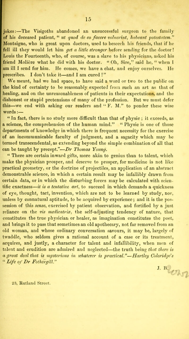 jokes:—The Visigoths abandoned an unsuccessful surgeon to the family of his deceased patient, “ ut quod de eo facere voluerint, habeant potestatcm.” Montaigne, who is great upon doctors, used to beseech his friends, that if he fell ill they would let him get a little stronger before sending for the doctor! Louis the Fourteenth, who, of course, was a slave to his physicians, asked his friend Moliere what he did with his doctor. “ Oh, Sire,” said he, “ when 1 am ill I send for him. He comes, we have a chat, and enjoy ourselves, lie prescribes. I don’t take it—and I am cured ! ” We meant, had we had space, to have said a word or two to the public on the kind of certainty to be reasonably expected from such an art as that of healing, and on the unreasonableness of patients in their expectations, and the dishonest or stupid pretensions of many of the profession. But we must defer this—we end with asking our readers and “ F. M.” to ponder these wise words:— “In fact, there is no study more difficult than that of physic ; it exceeds, as a science, the comprehension of the human mind.” “ Physic is one of those departments of knowledge in which there is frequent necessity for the exercise of an incommunicable faculty of judgment, and a sagacity which may he termed transcendental, as extending beyond the simple combination of all that can be taught by precept.”—Dr Thomas Young. “ There are certain inward gifts, more akin to genius than to talent, which make the physician prosper, and deserve to prosper, for medicine is not like practical geometry, or the doctrine of projectiles, an application of an abstract demonstrable science, in which a certain result may be infallibly drawn from certain data, or in which the disturbing forces may be calculated with scien- tific exactness—it is a tentative art, to succeed in which demands a quickness of eye, thought, tact, invention, which are not to be learned by study, nor, unless by connatural aptitude, to be acquired by experience; and it is the pos- session of this sense, exercised by patient observation, and fortified by a just reliance on the vis medicatrix, the self-adjusting tendency of nature, that constitutes the true physician or healer, as imagination constitutes the poet, and brings it to pass that sometimes an old apothecary, not far removed from an old woman, and whose ordinary conversation savours, it may be, largely of twaddle, who seldom gives a rational account of a case or its treatment, acquires, and justly, a character for talent and infallibility, when men of talent and erudition are admired and neglected—the truth being that there is a great deal that is mysterious in whatever is practical.”—Hartley Coleridge’s “ Life of Dr Fothergill” J. B. 'f * 23, Rutland Street.