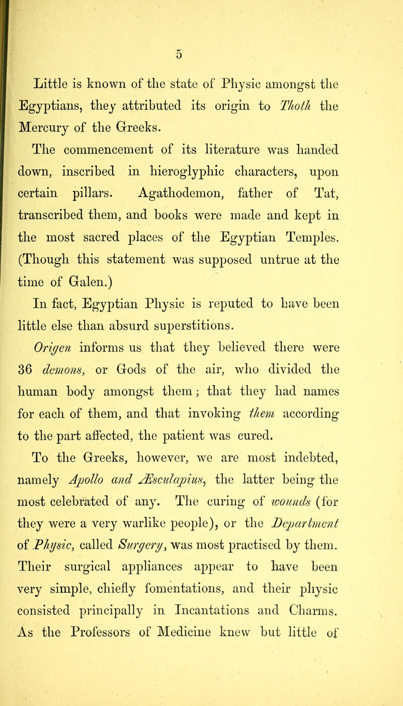 Little is known of the state of Physic amongst the Egyptians, they attributed its origin to Thoth the Mercury of the Greeks. The commencement of its literature was handed down, inscribed in hieroglyphic characters, upon certain pillars. Agathodemon, father of Tat, transcribed them, and books were made and kept in the most sacred places of the Egyptian Temples. (Though this statement was supposed untrue at the time of Galen.) In fact, Egyptian Physic is reputed to have been little else than absurd superstitions. Origen informs us that they believed there were 36 demons, or Gods of the air, who divided the human body amongst them; that they had names for each of them, and that invoking tliem according to the part affected, the patient was cured. To the Greeks, however, we are most indebted, namely Apollo and jEsculapius^ the latter being the most celebrated of any. The curing of loounds (for they were a very warlike people), or the Bejjartment of Fhysic, called Surgery, was most jDractised by them. Their surgical appliances appear to have been very simple, chiefly fomentations, and their physic consisted principally in Incantations and Charms. As the Professors of Medicine knew but little of