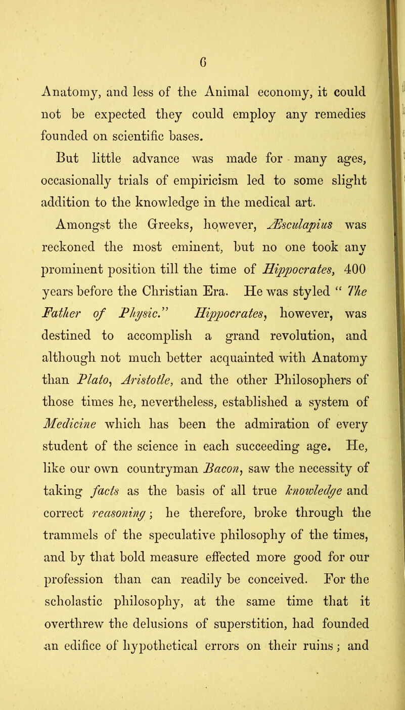 G Anatomy, and less of the Animal economy, it could not be expected they could employ any remedies founded on scientific bases. But little advance was made for - many ages, occasionally trials of empiricism led to some slight addition to the knowledge in the medical art. Amongst the Greeks, however, JEsculapius was reckoned the most eminent, hut no one took anv prominent position till the time of Hippocrates, 400 years before the Christian Era. He was styled “ The Father of Fhysic'' Hippocrates^ however, was destined to accomplish a grand revolution, and although not much better acquainted with Anatomy than Flato^ Aristotle, and the other Philosophers of those times he, nevertheless, established a system of Medicine which has been the admiration of every student of the science in each succeeding age. He, like our own countryman Bacon, saw the necessity of taking facts as the basis of all true knoidedge and correct reasoning; he therefore, broke through the trammels of the speculative philosophy of the times, and by that bold measure effected more good for our profession than can readily be conceived. For the scholastic philosophy, at the same time that it overthrew the delusions of superstition, had founded un edifice of hypothetical errors on their ruins; and