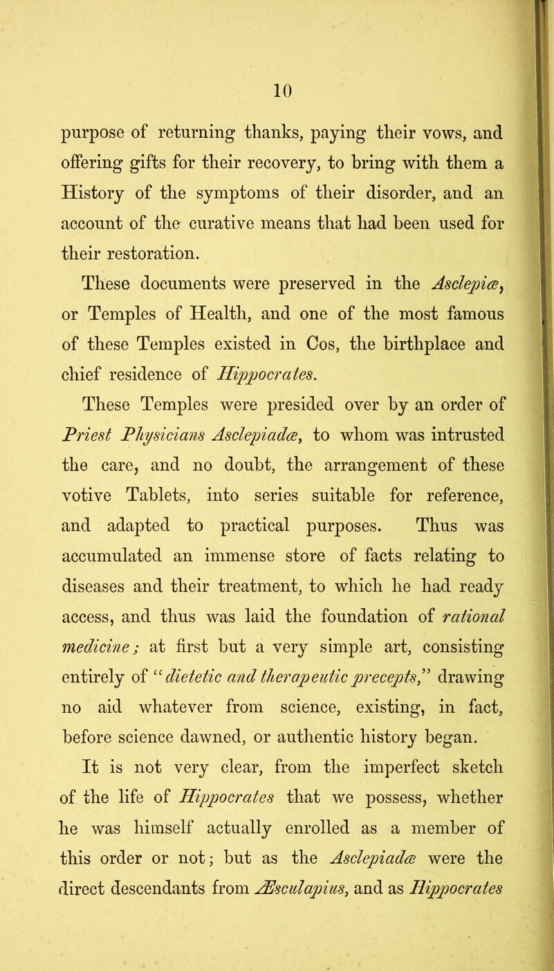 purpose of returning thanks, paying their vows, and offering gifts for their recovery, to bring with them a History of the symptoms of their disorder, and an account of the curative means that had been used for their restoration. These documents were preserved in the AsclepicBy or Temples of Health, and one of the most famous of these Temples existed in Cos, the birthplace and chief residence of Hippocrates. These Temples were presided over by an order of Priest Physicians Asclepiadce, to whom was intrusted the care, and no doubt, the arrangement of these votive Tablets, into series suitable for reference, and adapted to practical purposes. Thus was accumulated an immense store of facts relating to diseases and their treatment, to which he had ready access, and thus was laid the foundation of rational medicine; at first but a very simple art, consisting entirely of ''dietetic and therapeutic precepts^' drawing no aid whatever from science, existing, in fact, before science dawned, or authentic history began. It is not very clear, from the imperfect sketch of the life of Hippocrates that we possess, whether he was himself actually enrolled as a member of this order or not; but as the Asclepiadce were the direct descendants from HJsculapius, and as Hippocrates