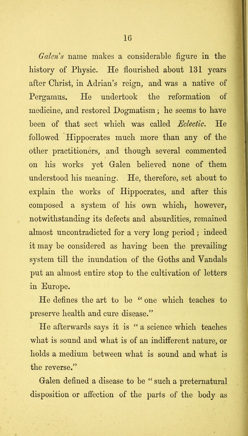 IG Galeiis name makes a considerable figure in the history of Physic. He flourished about 131 years after Christ, in Adrian’s reign, and was a native of Pergamus. He undertook the reformation of medicine, and restored Dogmatism ^ he seems to have been of that sect which was called Eclectic. He followed Hippocrates much more than any of the other practitioners, and though several commented on his works yet Galen believed none of them understood his meaning. He, therefore, set about to explain the works of Hippocrates, and after this composed a system of his own which, however, notwithstanding its defects and absurdities, remained almost uncontradicted for a very long period ; indeed it may be considered as having been the prevailing system till the inundation of the Goths and Vandals put an almost entire stop to the cultivation of letters in Europe. He defines the art to be one which teaches to preserve health and cure disease.” He afterwards says it is ‘‘ a science which teaches what is sound and what is of an indifferent nature, or holds a medium between what is sound and what is the reverse.” Galen defined a disease to be such a preternatural disposition or affection of the parts of the body as