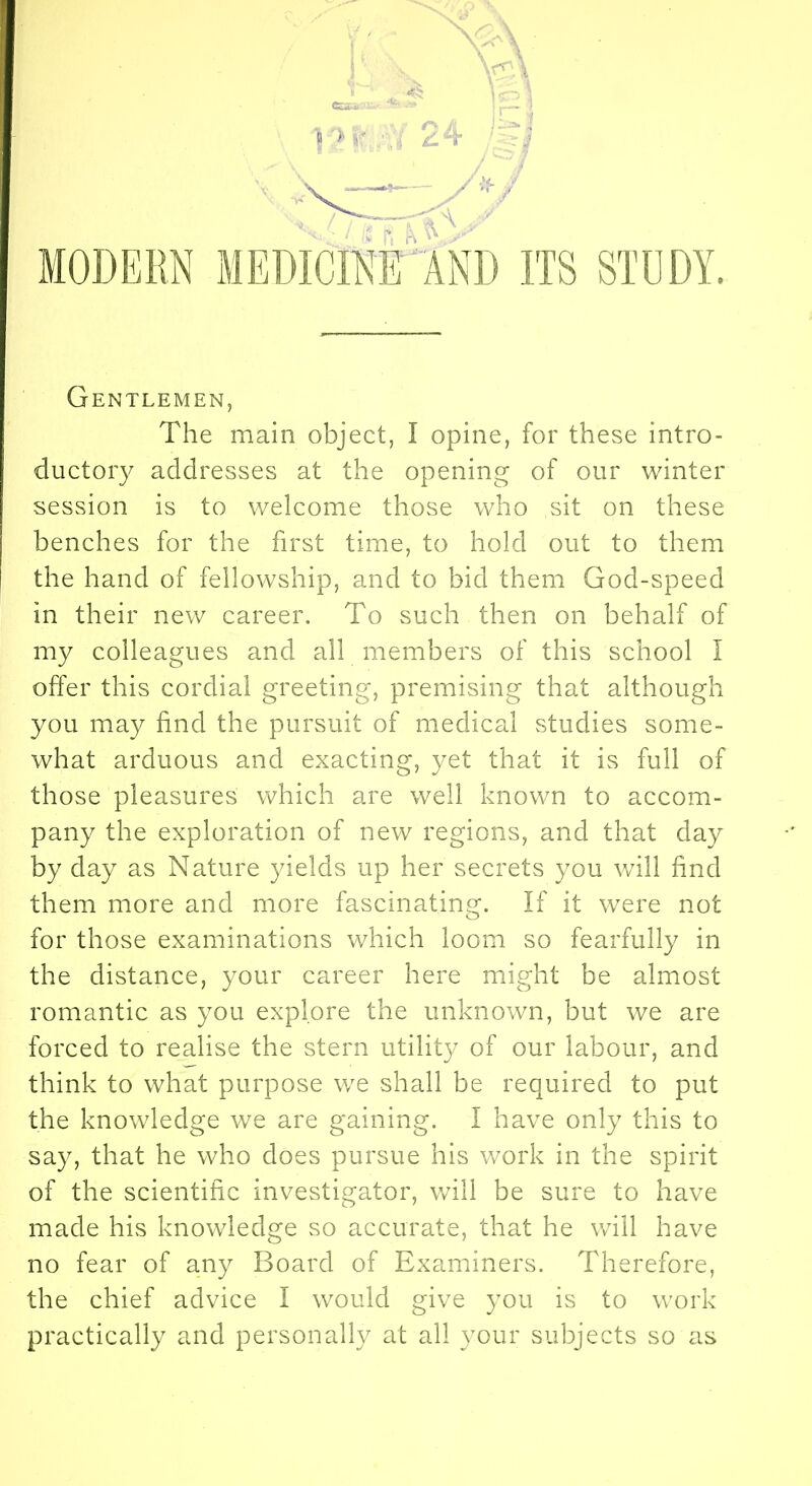 MODERN MEDICINE AND ITS STDDY. Gentlemen, The main object, I opine, for these intro- ductory addresses at the opening of our winter session is to welcome those who sit on these benches for the first time, to hold out to them the hand of fellowship, and to bid them God-speed in their new career. To such then on behalf of my colleagues and all members of this school I offer this cordial greeting, premising that although you may find the pursuit of medical studies some- what arduous and exacting, yet that it is full of those pleasures which are well known to accom- pany the exploration of new regions, and that day by day as Nature yields up her secrets you will find them more and more fascinating. If it were not for those examinations which loom so fearfully in the distance, your career here might be almost romantic as you explore the unknown, but we are forced to realise the stern utility of our labour, and think to what purpose we shall be required to put the knowledge we are gaining. I have only this to say, that he who does pursue his work in the spirit of the scientific investigator, will be sure to have made his knowledge so accurate, that he will have no fear of any Board of Examiners. Therefore, the chief advice I would give you is to work practically and personally at all your subjects so as