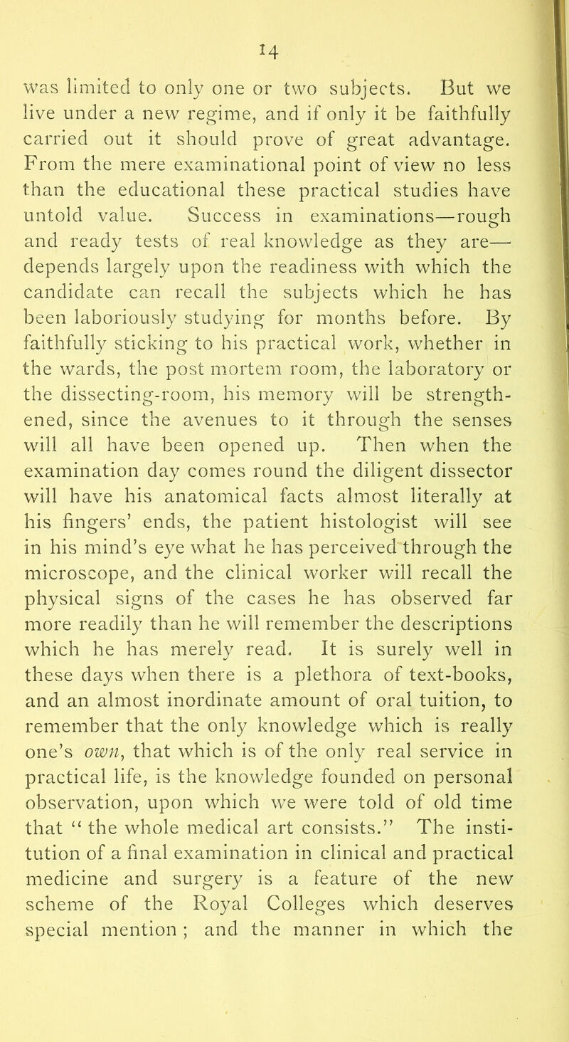 was limited to only one or two subjects. But we live under a new regime, and if only it be faithfully carried out it should prove of great advantage. From the mere examinational point of view no less than the educational these practical studies have untold value. Success in examinations—rough and ready tests of real knowledge as they are— depends largely upon the readiness with which the candidate can recall the subjects which he has been laboriously studying for months before. By faithfully sticking to his practical work, whether in the wards, the post mortem room, the laboratory or the disseeting-room, his memory will be strength- ened, since the avenues to it through the senses will all have been opened up. Then when the examination day comes round the diligent dissector will have his anatomical facts almost literally at his fingers’ ends, the patient histologist will see in his mind’s eye what he has perceived through the microscope, and the clinical worker will recall the physical signs of the cases he has observed far more readily than he will remember the descriptions which he has merely read. It is surely well in these days when there is a plethora of text-books, and an almost inordinate amount of oral tuition, to remember that the only knowledge which is really one’s own, that which is of the only real service in practical life, is the knowledge founded on personal observation, upon which we were told of old time that ‘‘ the whole medical art consists.” The insti- tution of a final examination in clinical and practical medicine and surgery is a feature of the new scheme of the Royal Colleges which deserves special mention ; and the manner in which the