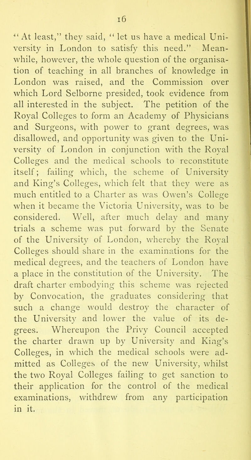 At least,” they said, let us have a medical Uni- versity in London to satisfy this need.” Mean- while, however, the whole question of the organisa- tion of teaching in all branches of knowledge in London was raised, and the Commission over which Lord Selborne presided, took evidence from all interested in the subject. The petition of the Royal Colleges to form an Academy of Physicians and Surgeons, with power to grant degrees, was disallowed, and opportunity was given to the Uni- versity of London in conjunction with the Royal Colleges and the medical schools to reconstitute itself; failing which, the scheme of University and King’s Colleges, which felt that they were as much entitled to a Charter as was Owen’s College when it became the Victoria University, was to be considered. Well, after much delay and many trials a scheme was put forward by the Senate of the University of London, whereby the Royal Colleges should share in the examinations for the medical degrees, and the teachers of London have a place in the constitution of the University. The draft charter embodying this scheme was rejected by Convocation, the graduates considering that such a change would destroy the character of the University and lower the value of its de- grees. Whereupon the Privy Council accepted the charter drawn up by University and King’s Colleges, in which the medical schools were ad- mitted as Colleges of the new University, whilst the two Royal Colleges failing to get sanction to their application for the control of the medical examinations, withdrew from any participation in it.