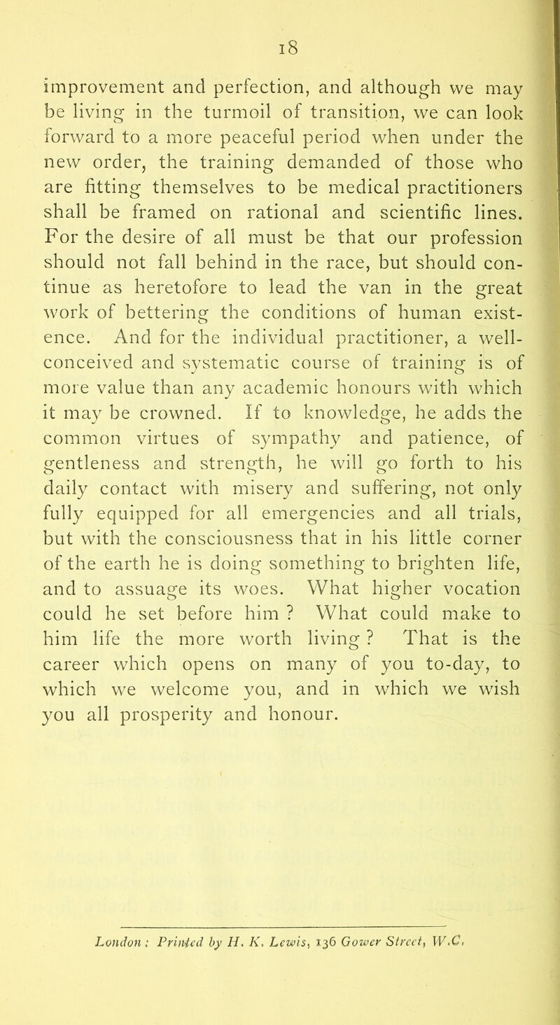 improvement and perfection, and although we may be living in the turmoil of transition, we can look forward to a more peaceful period when under the new order, the training demanded of those who are fitting themselves to be medical practitioners shall be framed on rational and scientific lines. For the desire of all must be that our profession should not fall behind in the race, but should con- tinue as heretofore to lead the van in the great work of bettering the conditions of human exist- ence. And for the individual practitioner, a well- conceived and systematic course of training is of more value than any academic honours with which it may be crowned. If to knowledge, he adds the common virtues of sympathy and patience, of gentleness and strength, he will go forth to his daily contact with misery and suffering, not only fully equipped for all emergencies and all trials, but with the consciousness that in his little corner of the earth he is doing something to brighten life, and to assuage its woes. What higher vocation could he set before him ? What could make to him life the more worth living ? That is the career which opens on many of you to-day, to which we welcome you, and in which we wish you all prosperity and honour. London: Printed by H, K, Lewis., 136 Gower Street^ W.C,