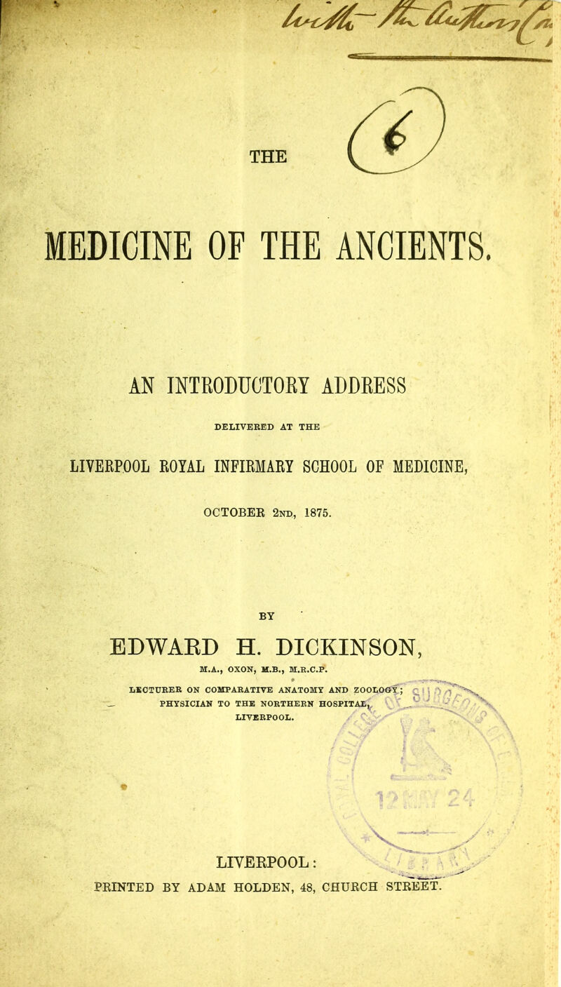 MEDICINE OF THE ANCIENTS, M INTEODWTOM ADDEESS DELIVERED AT THE LIVERPOOL ROYAL INFIRMARY SCHOOL OF MEDICINE, OCTOBEK 2nd, 1875. BY EDWAED H. DICKINSON, M.A., OXON, M.B., M.R.C.P. LECTURER ON COMPARATIVE ANATOMY AND ZOOLOGY; ^10/ _ PHYSICIAN TO THE NORTHERN HOSPITAL,, ^ ^ LIVERPOOL. LIVERPOOL: / a FEINTED BY ADAM HOLDEN, 48, CHUECH ST]^^