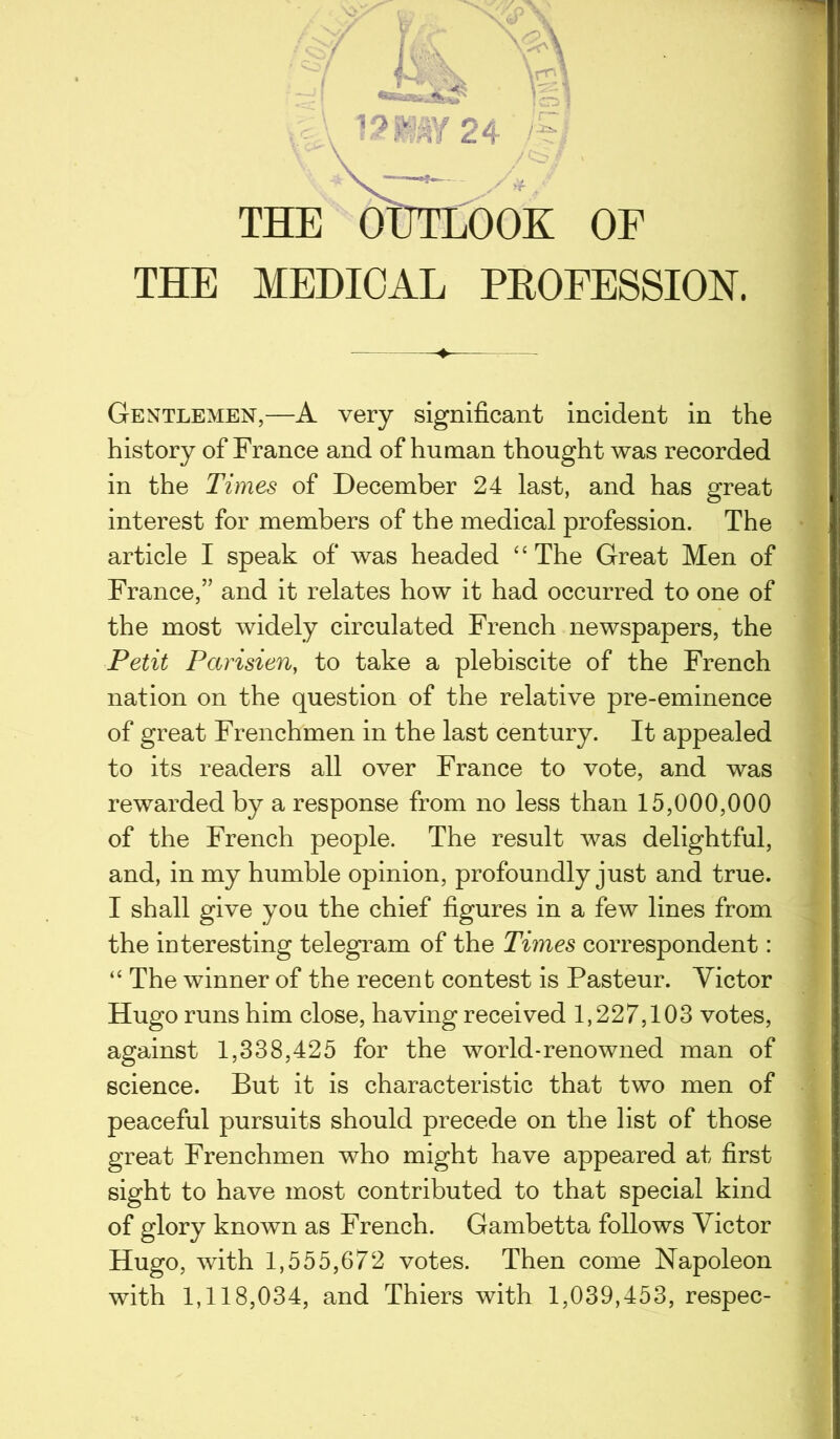 f W K Y\ ,[ \S\ •■BeBadbii* ] CHS | \%\ 12HW1T24 7B THE OUTLOOK OF THE MEDICAL PROFESSION. Gentlemen,—A very significant incident in the history of France and of human thought was recorded in the Times of December 24 last, and has great interest for members of the medical profession. The article I speak of was headed “ The Great Men of France,” and it relates how it had occurred to one of the most widely circulated French newspapers, the Petit Pccrisien, to take a plebiscite of the French nation on the question of the relative pre-eminence of great Frenchmen in the last century. It appealed to its readers all over France to vote, and was rewarded by a response from no less than 15,000,000 of the French people. The result was delightful, and, in my humble opinion, profoundly just and true. I shall give you the chief figures in a few lines from the interesting telegram of the Times correspondent: “ The winner of the recent contest is Pasteur. Victor Hugo runs him close, having received 1,227,103 votes, against 1,338,425 for the world-renowned man of science. But it is characteristic that two men of peaceful pursuits should precede on the list of those great Frenchmen who might have appeared at first sight to have most contributed to that special kind of glory known as French. Gambetta follows Victor Hugo, with 1,555,672 votes. Then come Napoleon with 1,118,034, and Thiers with 1,039,453, respec-