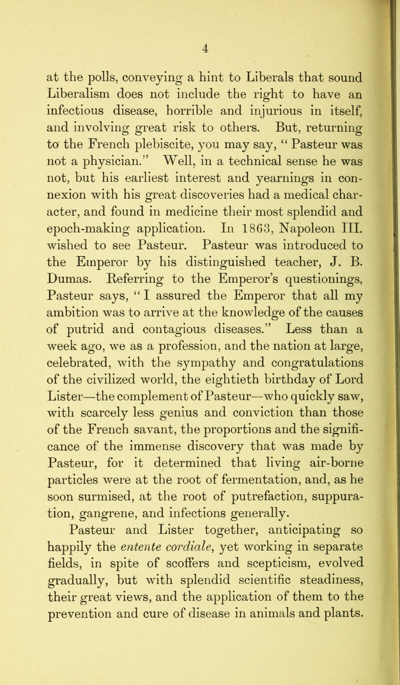 at the polls, conveying a hint to Liberals that sound Liberalism does not include the right to have an infectious disease, horrible and injurious in itself, and involving great risk to others. But, returning to the French plebiscite, you may say, “ Pasteur was not a physician.” Well, in a technical sense he was not, but his earliest interest and yearnings in con- nexion with his great discoveries had a medical char- acter, and found in medicine their most splendid and epoch-making application. In 1863, Napoleon III. wished to see Pasteur. Pasteur was introduced to the Emperor by his distinguished teacher, J. B. Dumas. Referring to the Emperor’s questionings, Pasteur says, “ I assured the Emperor that all my ambition was to arrive at the kno wledge of the causes of putrid and contagious diseases.” Less than a week ago, we as a profession, and the nation at large, celebrated, with the sympathy and congratulations of the civilized world, the eightieth birthday of Lord Lister—the complement of Pasteur—who quickly saw, with scarcely less genius and conviction than those of the French savant, the proportions and the signifi- cance of the immense discovery that was made by Pasteur, for it determined that living air-borne particles were at the root of fermentation, and, as he soon surmised, at the root of putrefaction, suppura- tion, gangrene, and infections generally. Pasteur and Lister together, anticipating so happily the entente cordiale, yet working in separate fields, in spite of scoffers and scepticism, evolved gradually, but with splendid scientific steadiness, their great views, and the application of them to the prevention and cure of disease in animals and plants.