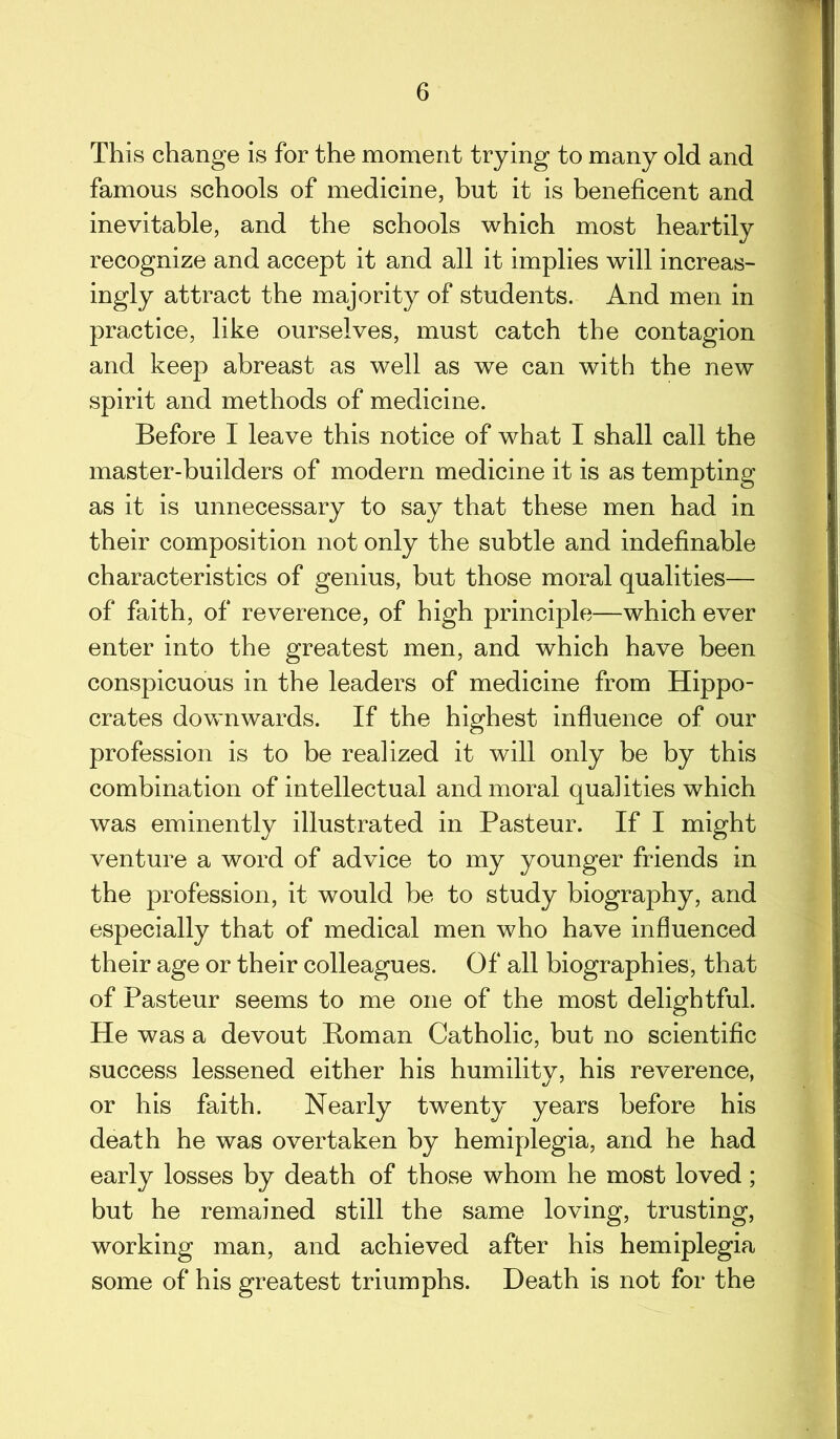 This change is for the moment trying to many old and famous schools of medicine, but it is beneficent and inevitable, and the schools which most heartily recognize and accept it and all it implies will increas- ingly attract the majority of students. And men in practice, like ourselves, must catch the contagion and keep abreast as well as we can with the new spirit and methods of medicine. Before I leave this notice of what I shall call the master-builders of modern medicine it is as tempting as it is unnecessary to say that these men had in their composition not only the subtle and indefinable characteristics of genius, but those moral qualities— of faith, of reverence, of high principle—which ever enter into the greatest men, and which have been conspicuous in the leaders of medicine from Hippo- crates downwards. If the highest influence of our profession is to be realized it will only be by this combination of intellectual and moral qualities which was eminently illustrated in Pasteur. If I might venture a word of advice to my younger friends in the profession, it would be to study biography, and especially that of medical men who have influenced their age or their colleagues. Of all biographies, that of Pasteur seems to me one of the most delightful. He was a devout Homan Catholic, but no scientific success lessened either his humility, his reverence, or his faith. Nearly twenty years before his death he was overtaken by hemiplegia, and he had early losses by death of those whom he most loved; but he remained still the same loving, trusting, working man, and achieved after his hemiplegia some of his greatest triumphs. Death is not for the