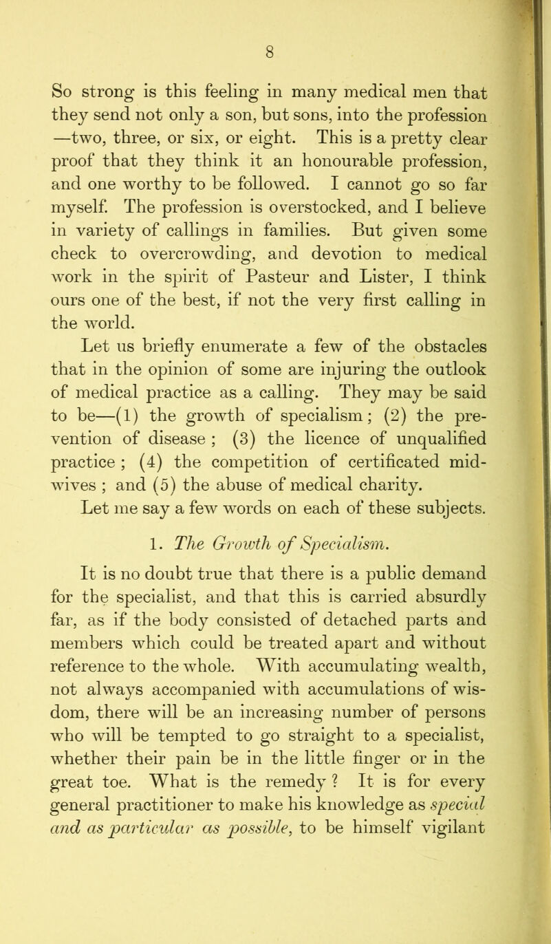 So strong is this feeling in many medical men that they send not only a son, but sons, into the profession —two, three, or six, or eight. This is a pretty clear proof that they think it an honourable profession, and one worthy to be followed. I cannot go so far myself. The profession is overstocked, and I believe in variety of callings in families. But given some check to overcrowding, and devotion to medical work in the spirit of Pasteur and Lister, I think ours one of the best, if not the very first calling in the world. Let us briefly enumerate a few of the obstacles that in the opinion of some are injuring the outlook of medical practice as a calling. They may be said to be—(1) the growth of specialism; (2) the pre- vention of disease ; (3) the licence of unqualified practice ; (4) the competition of certificated mid- wives ; and (5) the abuse of medical charity. Let me say a few words on each of these subjects. 1. The Growth of Specialism. It is no doubt true that there is a public demand for the specialist, and that this is carried absurdly far, as if the body consisted of detached parts and members which could be treated apart and without reference to the whole. With accumulating wealth, not always accompanied with accumulations of wis- dom, there will be an increasing number of persons who will be tempted to go straight to a specialist, whether their pain be in the little finger or in the great toe. What is the remedy ? It is for every general practitioner to make his knowledge as special and as particular as possible, to be himself vigilant