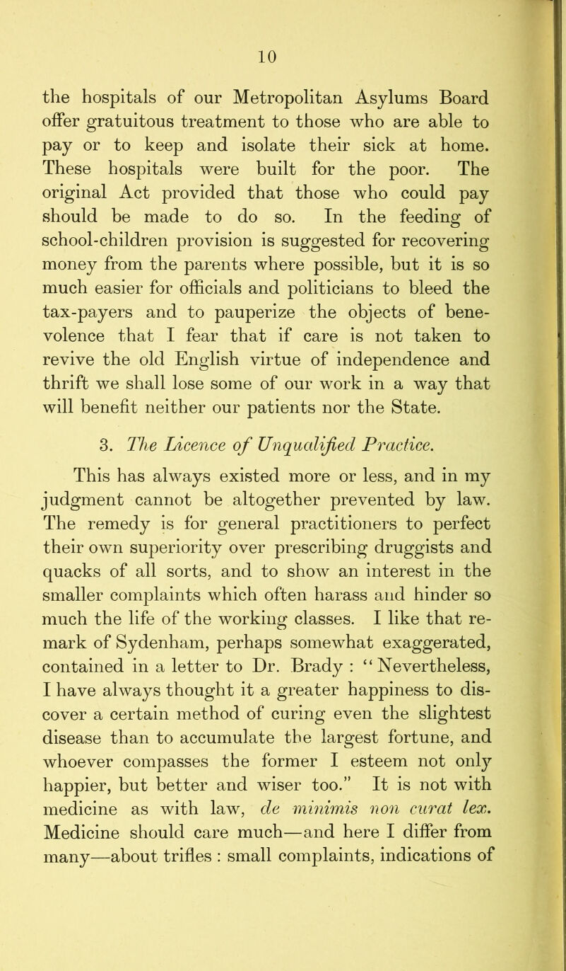 the hospitals of our Metropolitan Asylums Board offer gratuitous treatment to those who are able to pay or to keep and isolate their sick at home. These hospitals were built for the poor. The original Act provided that those who could pay should be made to do so. In the feeding of school-children provision is suggested for recovering money from the parents where possible, but it is so much easier for officials and politicians to bleed the tax-payers and to pauperize the objects of bene- volence that I fear that if care is not taken to revive the old English virtue of independence and thrift we shall lose some of our work in a way that will benefit neither our patients nor the State. 3. The Licence of Unqualified Practice. This has always existed more or less, and in my judgment cannot be altogether prevented by law. The remedy is for general practitioners to perfect their own superiority over prescribing druggists and quacks of all sorts, and to show an interest in the smaller complaints which often harass and hinder so much the life of the working classes. I like that re- mark of Sydenham, perhaps somewhat exaggerated, contained in a letter to Dr. Brady : “Nevertheless, I have always thought it a greater happiness to dis- cover a certain method of curing even the slightest disease than to accumulate the largest fortune, and whoever compasses the former I esteem not only happier, but better and wiser too.” It is not with medicine as with law, de minimis non curat lex. Medicine should care much—and here I differ from many—about trifles : small complaints, indications of