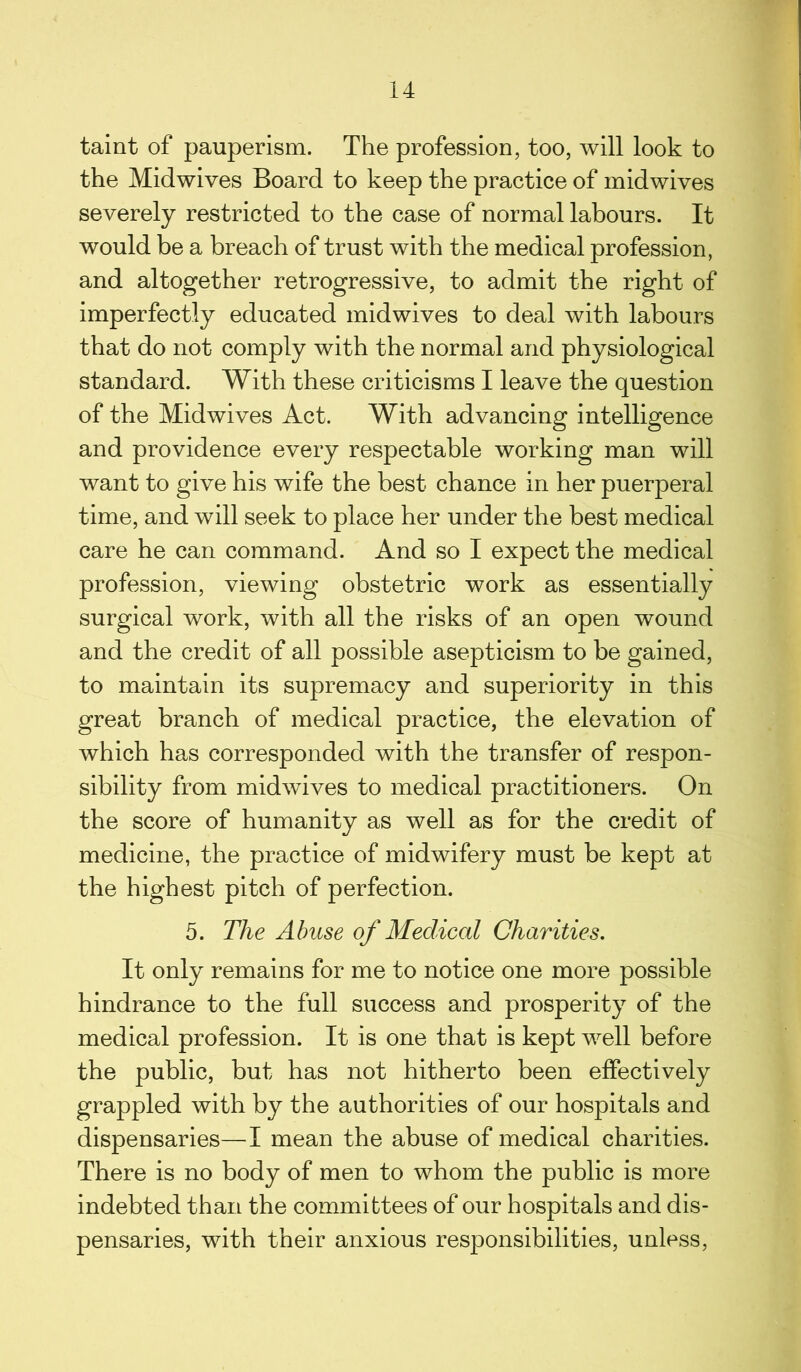 taint of pauperism. The profession, too, will look to the Midwives Board to keep the practice of midwives severely restricted to the case of normal labours. It would be a breach of trust with the medical profession, and altogether retrogressive, to admit the right of imperfectly educated midwives to deal with labours that do not comply with the normal and physiological standard. With these criticisms I leave the question of the Midwives Act. With advancing intelligence and providence every respectable working man will want to give his wife the best chance in her puerperal time, and will seek to place her under the best medical care he can command. And so I expect the medical profession, viewing obstetric work as essentially surgical work, with all the risks of an open wound and the credit of all possible asepticism to be gained, to maintain its supremacy and superiority in this great branch of medical practice, the elevation of which has corresponded with the transfer of respon- sibility from midwives to medical practitioners. On the score of humanity as well as for the credit of medicine, the practice of midwifery must be kept at the highest pitch of perfection. 5. The Abuse of Medical Charities. It only remains for me to notice one more possible hindrance to the full success and prosperity of the medical profession. It is one that is kept well before the public, but has not hitherto been effectively grappled with by the authorities of our hospitals and dispensaries—-I mean the abuse of medical charities. There is no body of men to whom the public is more indebted than the committees of our hospitals and dis- pensaries, with their anxious responsibilities, unless,