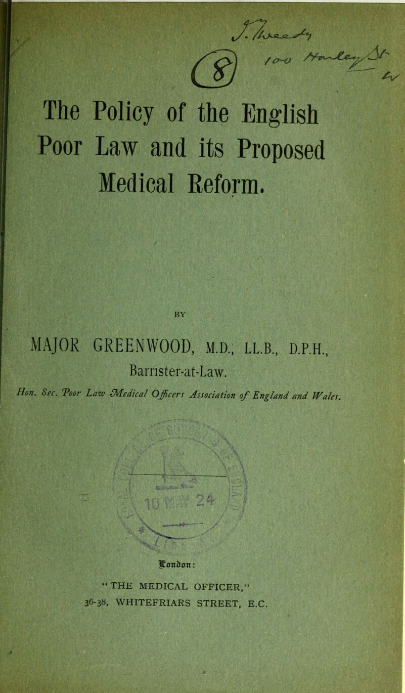 y' /J/' /o-o /V The Policy of the English Poor Law and its Proposed Medical Reform. MAJOR GREENWOOD, M.D.. LLB., D.P.H., Barrister-at-Law. ! Hon. Sec. Toor Law (Medical Officers Association of England and Wales.