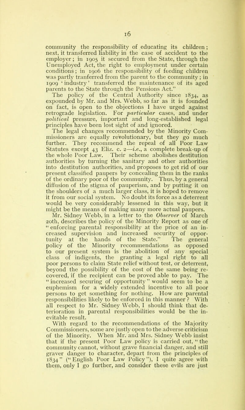 community the responsibility of educating its children; next, it transferred liability in the case of accident to the employer; in 1905 it secured from the State, through the Unemployed Act, the right to employment under certain conditions; in igo6 the responsibility of feeding children was partly tranferred from the parent to the community ; in 1909 ‘ industry ’ transferred the maintenance of its aged parents to the State through the Pensions Act.” The policy of the Central Authority since 1834, as expounded by Mr. and Mrs. Webb, so far as it is founded on fact, is open to the objections I have urged against retrograde legislation. For particular cases, and under 'political pressure, important and long-established legal principles have been lost sight of and ignored. The legal changes recommended by the Minority Com- missioners are equally revolutionary, but they go much further. They recommend the repeal of all Poor Law Statutes except 43 Eliz. c. 2—i.e., a complete break-up of the whole Poor Law. Their scheme abolishes destitution authorities by turning the sanitary and other authorities into destitution authorities, and proposes to get rid of our present classified paupers by concealing them in the ranks of the ordinary poor of the community. Thus, by a general diffusion of the stigma of pauperism, and by putting it on the shoulders of a much larger class, it is hoped to remove it from our social system. No doubt its force as a deterrent would be very considerably lessened in this way, but it might be the means of making many more actual paupers. Mr. Sidney Webb, in a letter to the Observer of March 20th, describes the policy of the Minority Report as one of “ enforcing parental responsibility at the price of an in- creased supervision and increased security of oppor- tunity at the hands of the State.” The general policy of the Minority recommendations as opposed to our present system is the abolition of any special class of indigents, the granting a legal right to all poor persons to claim State relief without test, or deterrent, beyond the possibility of the cost of the same being re- covered, if the recipient can be proved able to pay. The “ increased securing of opportunity ” would seem to be a euphemism for a widely extended incentive to all poor persons to get something for nothing. How are parental responsibilities likely to be enforced in this manner ? With all resp>ect to Mr. Sidney Webb, I should think that de- terioration in parental responsibilities would be the in- evitable result. With regard to the recommendations of the Majority Commissioners, some are justly open to the adverse criticism of the Minority. When Mr. and Mrs. Sidney Webb insist that if the present Poor Law policy is carried out, “ the community cannot, without grave financial danger, and still graver danger to character, depart from the principles of 1834” (“English Poor Law Policy”), I quite agree with them, only I go further, and consider these e^■ils are just