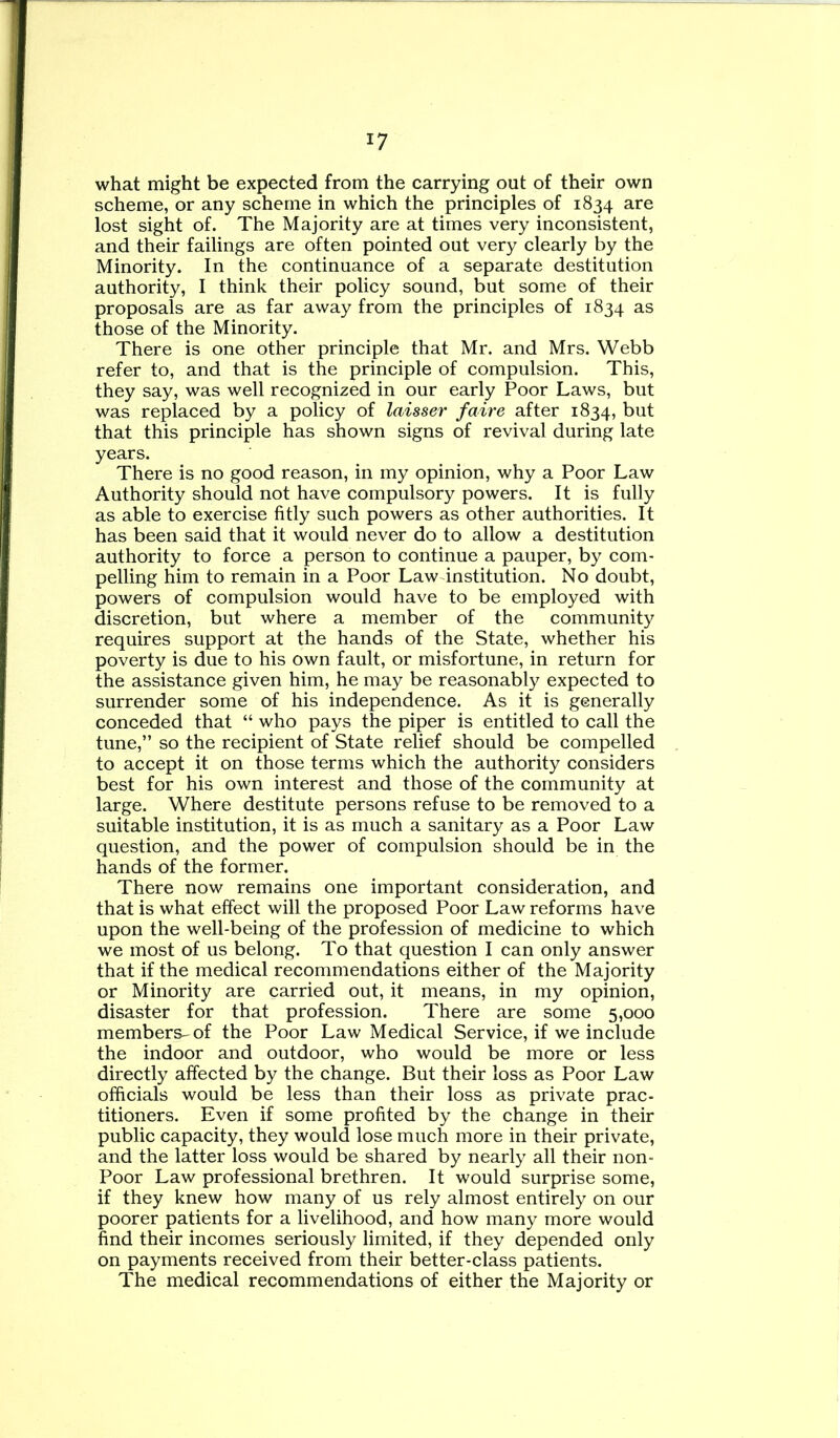 what might be expected from the carrying out of their own scheme, or any scheme in which the principles of 1834 are lost sight of. The Majority are at times very inconsistent, and their failings are often pointed out very clearly by the Minority. In the continuance of a separate destitution authority, I think their policy sound, but some of their proposals are as far away from the principles of 1834 as those of the Minority. There is one other principle that Mr. and Mrs. Webb refer to, and that is the principle of compulsion. This, they say, was well recognized in our early Poor Laws, but was replaced by a policy of laisser faire after 1834, but that this principle has shown signs of revival during late years. There is no good reason, in my opinion, why a Poor Law Authority should not have compulsory powers. It is fully as able to exercise fitly such powers as other authorities. It has been said that it would never do to allow a destitution authority to force a person to continue a pauper, by com- pelling him to remain in a Poor Law institution. No doubt, powers of compulsion would have to be employed with discretion, but where a member of the community requires support at the hands of the State, whether his poverty is due to his own fault, or misfortune, in return for the assistance given him, he may be reasonably expected to surrender some of his independence. As it is generally conceded that “ who pays the piper is entitled to call the tune,” so the recipient of State relief should be compelled to accept it on those terms which the authority considers best for his own interest and those of the community at large. Where destitute persons refuse to be removed to a suitable institution, it is as much a sanitary as a Poor Law question, and the power of compulsion should be in the hands of the former. There now remains one important consideration, and that is what effect will the proposed Poor Law reforms have upon the well-being of the profession of medicine to which we most of us belong. To that question I can only answer that if the medical recommendations either of the Majority or Minority are carried out, it means, in my opinion, disaster for that profession. There are some 5,000 members--of the Poor Law Medical Service, if we include the indoor and outdoor, who would be more or less directly affected by the change. But their loss as Poor Law officials would be less than their loss as private prac- titioners. Even if some profited by the change in their public capacity, they would lose much more in their private, and the latter loss would be shared by nearly all their non- Poor Law professional brethren. It would surprise some, if they knew how many of us rely almost entirely on our poorer patients for a livelihood, and how many more would find their incomes seriously limited, if they depended only on payments received from their better-class patients. The medical recommendations of either the Majority or