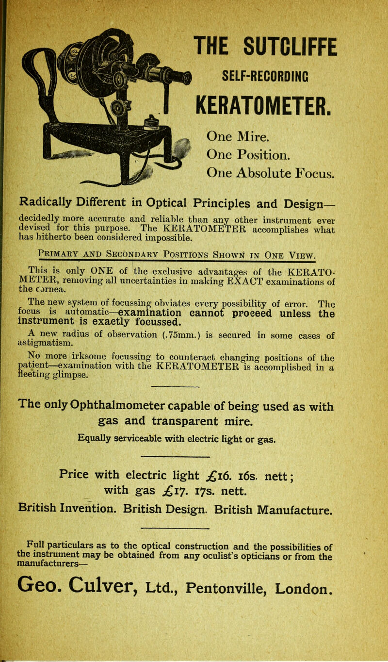 THE SUTCLIFFE KERATOMETER. One Mire. One Position. One Absolute Focus. SELF-RECORDING Radically Different in Optical Principles and Design— decidedly more accurate and reliable than any other instrument ever devised for this purpose. The KERATOMETER accomplishes what has hitherto been considered impossible. Primary and Secondary Positions Shown in One View. This is only ONE of the exclusive advantages of the KERATO- METER, removing all uncertainties in making EXACT examinations of the cornea. The new system of focussing obviates every possibility of error. The focus is automatic—examination cannot proceed unless the instrument is exactly focussed. A new radius of observation (.75mm.) is secured in some cases of astigmatism. No more irksome focussing to counteract changing positions of the patient—examination with the KERATOMETER is accomplished in a fleeting glimpse. The only Ophthalmometer capable of being used as with gas and transparent mire. Equally serviceable with electric light or gas. Price with electric light £i6. 16s. nett; with gas £17. 17s. nett. British Invention. British Design. British Manufacture. Full particulars as to the optical construction and the possibilities of the instrument may be obtained from any oculist’s opticians or from the manufacturers— Geo. Culver, Ltd., Pentonville, London.