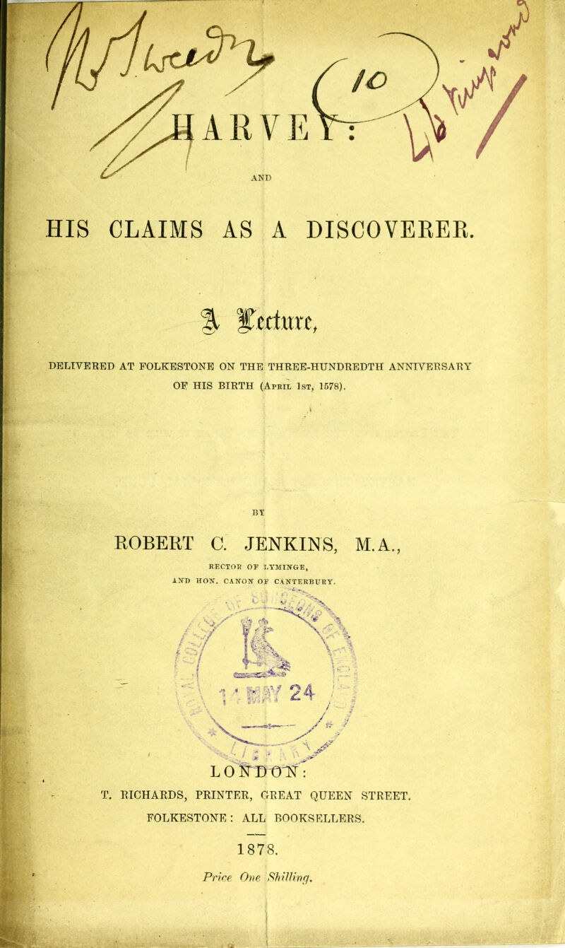 HIS CLAIMS AS A DISCOVERER. % ycHitrc. DELIVERED AT FOLKESTONE ON THE THREE-HUNDREDTH ANNIVERSARY OP HIS BIRTH (Apeil 1st, 1578). By ROBERT C. JENKINS, M.A., EECTOE OF LTMII^GE, Ajnj HON. CArrON of CANTEKBURY. T. RICHARDS, PRINTER, GREAT QUEEN STREET. FOLKESTONE: ALL BOOKSELLERS. 1878. Price One Shilling.