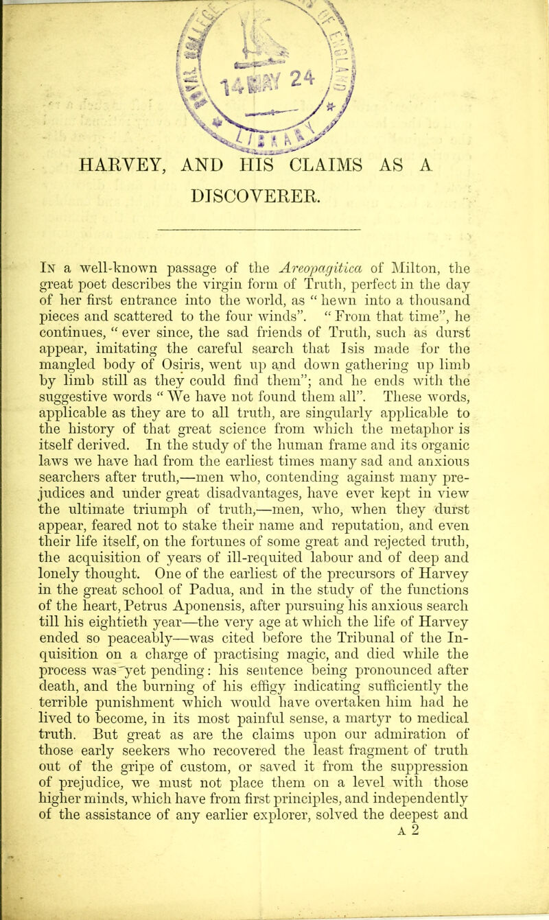 AS A HARVEY, AND HIS CLAIMS DISCOVERER. In a well-known passage of tlie Areopagitica of JMilton, the great poet describes the virgin form of Truth, perfect in the day of her first entrance into the world, as “ hewn into a tlioiisand pieces and scattered to the four winds”. From that time”, he continues, ‘‘ ever since, the sad friends of Truth, such as durst appear, imitating the careful search that Isis made for the mangled body of Osiris, went up and down gathering up limb by limb still as they could find them”; and he ends with the suggestive words AVe have not found them all”. These words, applicable as they are to all truth, are singularly applicable to the history of that great science from which the metaphor is itself derived. In the study of the human frame and its organic laws we have had from the earliest times many sad and anxious searchers after truth,—men wdio, contending against many pre- judices and under great disadvantages, have ever kept in view the ultimate triumph of truth,—men, who, when they durst appear, feared not to stake their name and reputation, and even their life itself, on the fortunes of some great and rejected truth, the acquisition of years of ill-requited labour and of deep and lonely thought. One of the earliest of the precursors of Harvey in the great school of Padua, and in the study of the functions of the heart, Petrus Aponensis, after pursuing his anxious search till his eightieth year—the very age at which the life of Harvey ended so peaceably—was cited before the Tribunal of the In- quisition on a charge of practising magic, and died while the process was'yet pending: his sentence being pronounced after death, and the burning of his effigy indicating sufficiently the terrible punishment which Yvould have overtaken him had he lived to become, in its most painful sense, a martyr to medical truth. But great as are the claims upon our admiration of those early seekers who recovered the least fragment of truth out of the gripe of custom, or saved it from the suppression of prejudice, we must not place them on a level with those higher minds, which have from first principles, and independently of the assistance of any earlier explorer, solved the deepest and A 2